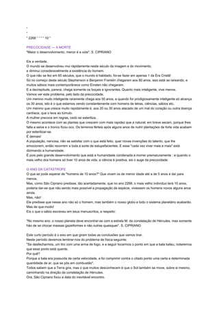 “
“
“ 2268 “ “ “ “ 10 “
PRECOCIDADE — A MORTE
"Maior o desenvolvimento, menor é a vida". S. CIPRIANO
Eis a verdade.
O mundo se desenvolveu mui ràpidamente neste século da imagem e do movimento,
e diminui consideravelmente a existência do homem.
O que não se fez em 65 séculos, que o mundo é habitado, foi-se fazer em apenas 1 da Éra Cristã!
Só no começo deste século Stephenson e Benjamin Franklin chegaram aos 80 anos, isso está se rareando, e
muitos sábios mais contemporâneos como Einsten não chegaram.
E a decrepitude, parece, chega somente os boçais e ignorantes. Quanto mais inteligente, vive menos.
Vamos ver este problema, pelo lado da precocidade.
Um menino muito inteligente raramente chega aos 50 anos, e quando for prodigiosamente inteligente só alcança
os 30 anos; isto é o que estamos vendo constantemente com homens de letras, ciências, sábios etc.
Um menino que cresce muito rapidamente é, aos 20 ou 30 anos atacado de um mal do coração ou outra doença
cardíaca, que o leva ao túmulo.
A mulher precoce em regras, cedo se esteriliza.
O mesmo acontece com as plantas que crescem com mais rapidez que a natural: em breve secam, porque lhes
falta a seiva e o tronco ficou oco. Os terrenos férteis após alguns anos de nutrir plantações de forte vida acabam
por esterilizar-se.
É demais!
A população, nervosa, não se satisfaz com o que está feito, quer novas invenções do talento, que lhe
emocionem, então recorrem a toda a sorte de estupefacientes. E esse "cada vez viver mais e mais" está
dizimando a humanidade.
É pois pelo grande desenvolvimento que está a humanidade condenada a morrer prematuramente : e quando o
mais velho dos homens só tiver 10 anos de vida, a ciência é positiva, eis o auge da precocidade.
O ANO DA CATÁSTROFE
O que se pode esperar de "homens de 10 anos?" Que vivam os de menor idade até a de 5 anos e daí para
menos.
Mas, como São Cipriano predisse, tão acertadamente, que no ano 2268, o mais velho indivíduo terá 10 anos,
poderia dar-se que não sendo mais possível a propagação da espécie, vivessem os homens novos alguns anos
ainda.
Mas, não!
Ele predisse que nesse ano não só o homem, mas também o nosso globo e todo o sistema planetário acabarão.
Mas de que modo!
Eis o que o sábio escreveu em seus manuscritos, a respeito:
"No mesmo ano, o nosso planeta deve encontrar-se com a estrela M. da constelação de Hércules, mas somente
hão de se chocar massas gazeiformes e não outras quaisquer”. S. CIPRIANO
Este curto período é o eixo em que giram todas as conclusões que vamos tirar.
Neste período devemos lembrar-nos do problema de física seguinte:
"Se desfecharmos, um tiro com uma arma de fogo, e a seguir tocarmos o ponto em que a bala bateu, notaremos
que esse ponto está quente.
Por quê?
Porque a bala era possuída de certa velocidade, e foi comprimir contra o citado ponto uma certa e determinada
quantidade de ar, que se pôs em combustão".
Todos sabem que a Terra gira, mas o que muitos desconhecem é que o Sol também se move, sobre si mesmo,
caminhando na direção da constelação de Hércules.
Ora, São Cipriano fixou a data do inevitável encontro.
 