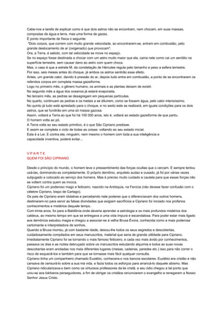 Cabe-nos a tarefa de explicar como é que dois astros não se encontram, nem chocam, em suas massas,
compostas de água e terra, mas uma forma de gazes.
É ponto importante de física o seguinte:
"Dois corpos, que correm com muito grande velocidade, ao encontrarem-se, entram em combustão, pelo
grande deslocamento de ar (oxigenado) que provocam".
Ora, a Terra, é sabido, com tal velocidade se move no espaço.
Se no espaço fosse destinada a chocar com um astro muito maior que ela, cairia nele como cai um aerólito na
superfície terrestre, sem causar dano ao astro com quem choca.
Mas, o caso é que a estrela M. da constelação de Hércules regula pelo tamanho e peso a esfera terrestre.
Por isso, seis meses antes do choque, já ambos os astros sentirão esse efeito.
Antes, um grande calor, devido à pressão do ar, depois tudo entra em combustão, a ponto de se encontrarem os
referidos corpos em completa massa gazeiforme.
Logo no primeiro mês, o gênero humano, os animais e as plantas deixam de existir.
No segundo mês a água dos oceanos já estará evaporada.
No terceiro mês, as pedras se desagregam em pequenas partículas.
No quarto, continuam as pedras e os metais a se diluírem, como se fossem água, pelo calor intensíssimo.
No quinto já tudo está aprestado para o choque, e no sexto este se realizará, em iguais condições para os dois
astros, que se fundirão em uma só massa gazosa.
Assim, voltará a Terra ao que foi há 100 000 anos, isto é, voltará ao estado gazeiforme de que partiu.
O homem volta ao pó.
A Terra volta ao seu estado primitivo, é o que São Cipriano predisse.
E assim se completa o ciclo de todas as coisas: voltando ao seu estado inicial.
Esta é a Lei. E contra ela, ninguém, nem mesmo o homem com toda a sua inteligência e
capacidade inventiva, poderá evitar...
V P A R T E
QUEM FOI SÃO CIPRIANO
Desde o princípio do mundo, o homem teve o pressentimento das forças ocultas que o cercam. E sempre tentou
usá-las, dominando-as completamente. O próprio demônio, arquiteto audaz e ousado, já foi por várias vezes
subjugado e colocado ao serviço dos homens. Mas é preciso muito cuidado e cautela para que essas forças não
se voltem contra quem as invoca.
Cipriano foi um poderoso mago e feiticeiro, nascido na Antióquia, na Fenícia (não devese fazer confusão com o
célebre Cipriano, bispo de Cartago).
Os pais de Cipriano eram idolatras e percebendo nele poderes que o diferenciavam dos outros homens,
destinaram-no para servir as falsas divindades que exigiam sacrifícios e Cipriano foi iniciado nos profanos
conhecimentos e mistérios daquele tempo.
Com trinta anos, foi para a Babilônia onde deveria aprender a astrologia e os mais profundos mistérios dos
caldeus, ao mesmo tempo em que se entregava a uma vida impura e escandalosa. Para poder estar mais ligado
aos demônios estudou magia e chegou a associar-se à velha Bruxa Évora, conhecida como a mais poderosa
cartomante e interpretadora de sonhos.
Quando a Bruxa morreu, já com bastante idade, deixou-lhe todos os seus segredos e descobertas,
cuidadosamente compilados em seus manuscritos, material que seria de grande utilidade para Cipriano.
Imediatamente Cipriano foi se tornando o mais famoso feiticeiro, e cada vez mais ávido por conhecimentos,
passava os dias e as noites debruçado sobre os manuscritos estudando alquimia e todos as suas novas
descobertas eram anotadas nos mais diferentes lugares (mesas, cadeiras, paredes etc.) isso para não correr o
risco de esquecê-los e também para que se tornasse mais fácil qualquer consulta.
Cipriano tinha um companheiro chamado Euzébio, conhecera-o nos bancos escolares. Euzébio era cristão e não
cansava de censurá-lo sobre a sua má vida, e fazia todos os esforços para arrancá-lo daquele abismo. Mas
Cipriano ridicularizava-o bem como os virtuosos professores da lei cristã, e seu ódio chegou a tal ponto que
uniu-se aos bárbaros perseguidores, a fim de obrigar os cristãos renunciarem o evangelho e renegarem a Nosso
Senhor Jesus Cristo.
 