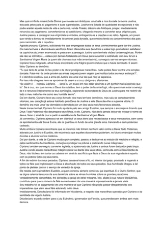 Mas quis a infinita misericórdia Divina que vivesse em Antióquia, uma bela e rica donzela de nome Justina,
educada pelos pais ao paganismo e suas superstições. Justina era dotada de qualidades excepcionais e não
podia aceitar aquele modo de vida e certa vez, vende Praialo, diácono de Antióquia, pregar, imediatamente
renunciou ao paganismo, convertendo-se ao catolicismo, chegando mesmo a converter seus próprios pais.
Justina passou a consagrar sua virgindade e virtudes, entregando-se a orações e ao retiro. Aglaide, um jovem
que vendo-a tomou-se imediatamente de amores pela donzela, que embora tendo os consentimentos dos pais
para namorá-lo, ela o repudiou.
Aglaide procurou Cipriano, solicitando-lhe que empregasse todos os seus conhecimentos para dar-lhe Justina.
Os mais terríveis e abomináveis sacrifícios foram oferecidos aos demônios e estes logo prometeram satisfazer
os caprichos do jovem enamorado e passaram a perseguir Justina com terríveis visões fantasmagóricas. Porém
ela não se intimidou — estava por demais fortalecida em Deus para sucumbir e sobretudo com seu fervor a
Santíssima Virgem Maria (a quem ela chamava sua mãe amantíssima), conseguiu sair-se sempre vitoriosa.
Cipriano ficou indignado, afinal havia encontrado uma frágil e jovem criatura que o havia derrotado. E assim
falou Cipriano ao demônio:
"Tu que tanto te jactas do teu poder e de obrar prodigiosas maravilhas, nada podeis fazer contra uma simples
donzela. Falai-me: de onde provém as armas daquela jovem virgem que inutiliza todos os meus esforços?”.
E o demônio explicou que a arma de Justina era uma cruz da qual não se separava.
Por isso não chegava nem se aproximar da jovem e a cruz obrigava-o afastar-se.
“Se assim é — replicou Cipriano, — seria eu um louco em não estar servindo a um Senhor mais poderoso que
tu”. Se a cruz, em que morreu o Deus dos cristãos, tem o poder de fazer-te fugir, não quero mais estar a serviço
de ti e renuncio inteiramente os teus sortilégios, esperando da bondade do Deus de Justina para me redimir de
todo o meu mal e ter-me como seu humilde servo''.
Daí em diante, Cipriano teve seu corpo tomado dos mais terríveis demônios, mas saiu-se completamente
vitorioso, seu coração já estava habitado pelo Deus de Justina e este Deus deu-lhe a suprema vitória. O
demônio era mais urna vez derrotado e derrotado por um dos seus mais fervorosos adeptos.
Neste transe terrível, Cipriano foi muito ajudado pelo seu amigo Euzébio, que sempre o encorajava dizendo que
Deus Todo Poderoso não desampara seus filhos, e ele, Cipriano, não devia jamais deixar de invocar o nome de
Jesus, fazer o sinal da cruz e pedir a assistência da Santíssima Virgem Maria.
Já convertido, Cipriano apressou-se em distribuir os seus bens aos necessitados e seus manuscritos, bem como
os apontamentos da Bruxa Évora, ele os guardou no fundo de uma grande arca, trancando-a com poderoso
cadeado.
Muito embora Cipriano reconhecia que os mesmos não tinham nenhum valor contra o Deus Todo Poderoso,
adorado por Justina e Euzébio, ele reconhecia que aqueles documentos poderiam, no futuro emancipar muitas
dúvidas e elucidar certos mistérios.
Daí por diante, a vida de Cipriano mudou por completo, passou a dedicar-se ao estudo da medicina e religião, e
pelos sentimentos humanitários, começou a proteger os pobres e praticando curas milagrosas.
Cipriano também conseguiu converter Aglaide, o apaixonado de Justina e ambos foram batizados pelo bispo.
Justina vendo aquele maravilhoso milagre operar-se diante dos seus olhos, comovida com a misericórdia de
Deus, não titubeou em cortar os cabelos em sinal do sacrifício que fazia a Deus da sua virgindade e repartiu
com os pobres todos os seus bens.
A fim de redimir dos seus pecados, Cipriano passava horas a fio, no interior da igreja, prostrado e rogando a
todos os fiéis que implorassem a Deus a absolvição de todos os seus pecados. Sua humildade chegou a tal
ponto de pleitear para si o serviço de varredor da igreja.
Ele residia com o presbítero Euzébio, a quem venerou sempre como seu pai espiritual. E o Divino Senhor, que
se digna ostentar tesouros da sua demência sobre as almas humildes sobre os grandes pecadores
verdadeiramente convertidos, lhe concedeu a graça de obrar milagres. Isto, aliado à sua natural eloqüência,
contribuiu para que o número de fiéis aumentassem de uma maneira impressionante e jamais vista.
Seu trabalho foi se agigantando de uma maneira tal que Cipriano não podia passar desapercebido dos
imperadores que viam seus fiéis adorando outro deus.
Imediatamente, Deocleciano foi informado em Nicodemia, a respeito das maravilhas operadas por Cipriano e da
santidade da virgem Justina.
Deocleciano expediu ordem para o juiz Eutholmo, governador da Fenícia, que prendessem ambos sem mais
demora.
 