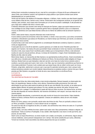 Ambos foram conduzidos à presença do juiz, mas tal foi a convicção e a firmeza da fé que confessaram em
Jesus Cristo, que condenou Justina a ser açoitada em praça pública e que Cipriano tivesse suas carnes
despedaçadas por um pente de ferro.
Vendo que tal suplício não abalava a fé daqueles religiosos, o bárbaro, ímpio, mandou que eles fossem jogados
numa caldeira cheia de breu, banha e cera, a ferver. Ainda assim não conseguiram arrancar um só gemido dos
mártires, pelo contrário, seus rostos eram iluminados por um sorriso de prazer e satisfação. E até percebia-se
que o fogo sob a caldeira não tinha o mínimo calor.
O feiticeiro Athanasio (que durante certo tempo foi discípulo de Cipriano, julgou que aquilo tratava-se de um
novo sortilégio do seu antigo mestre e querendo ganhar fama e reputação perante o povo e os soberanos,
invocou os demônios com suas falsas teorias e atirou-se no interior da caldeira onde se achavam Cipriano e
Justina.
Porém, estes saíram ilesos, enquanto Athanasio teve morte horrível.
O povo esteve a ponto de se levantar a favor dos mártires, e vendo o risco que corria, o juiz achou conveniente
mandá-los a Deocleciano que estava em Nicodemia, ao mesmo tempo que informava, por escrito, ao soberano,
tudo quanto havia ocorrido.
A carta foi lida e sem mais nenhum julgamento ou consideração Deocleciano condenou Cipriano e Justina à
morte por degolamento.
A execução deu-se no dia 26 de setembro, quando apareceu um cristão de nome Theotisfo para falar em
segredo com Cipriano. Isto bastou-lhe para que também fosse condenado à morte nas mesmas circunstâncias.
Durante a noite, seus corpos foram recolhidos pelos cristãos que os transportaram a Roma, onde estiveram
ocultos em casa de uma pia senhora, até que, no tempo de Constantino o magno, foram transladados para a
Basílica de São João de Latrão.
Muito tempo depois, os manuscritos de São Cipriano e os apontamentos da Bruxa Évora, -foram encontrados na
sua velha arca, e levados para a Biblioteca do Vaticano em Roma. Os documentos estão redigidos em língua
hebraica. Muitas foram as suas traduções e elas tem servido como base de muitos livros e estudos sobre o
ocultismo, que tanto pode servir para o bem como o mal. Mas. aqui vai novamente a advertência que fizemos no
início deste preâmbulo: É preciso muito cuidado para que essas forças não se voltem contra quem as invoca.
Portanto, amigo leitor, atente bem e procure usar o que aqui for aprender somente para o bem, porque muito
embora tenhamos evoluído num mundo material, desconhecemos os poderes ocultos e cremos nós que o futuro
previsto por São Cipriano, ao guardar no fundo da arca, seus manuscritos e os da Bruxa Évora.
V I P A R T E
QUIROMANCIA
TEU DESTINO NA PALMA DA TUA MÃO
O estudo das linhas das mãos existe desde a mais remota antiguidade. Sempre baseado na observação dos
fatos, em experiências. Nasceu na Ásia, como ciência. Chamava-se então quiromancia. Era mais uma
adivinhação do que futuro pelo exame da palma da mão do que uma filosofia. De concreto, só se sabia que as
papilas digitais diferiam de pessoa para pessoa. Por isso, aqueles que assinar não sabia, firmavam seus
documentos com o polegar. E a datiloscopia é usada até hoje por todos os povos. Da mesma forma, as linhas
da mão são dispostas de maneira diferente, não havendo coincidência, nem sequer, nas duas mãos de uma
mesma pessoa.
De posse destas descobertas, a quiromancia saiu pelo mundo em busca de novas teorias. Viajou bastante.
Esteve na Grécia, conheceu Roma e seu esplendor. Cresceu em sabedoria, deixou de ser uma simples
adivinhação.
Mudou de nome, passou a ser quirosofia, estudo sério das linhas da mão. Para um quirósofo a leitura é como
um filme, já revelado. O passado e o futuro deixam de ser um segredo.
Os sulcos da mão são os negativos da alma, do caráter, dos sentimentos mais íntimos de cada um. O quirósofo
apenas revela o filme.
As suas mãos, com seus milhões de sinais, sabem tudo sobre você. Seus pensamentos, tristezas e alegrias, as
esperanças. Todos os sonhos e frustrações. O seu caráter. Dele depende o seu futuro e é ele que forma, aos
poucos, as suas mãos.
Assim como os traços fisionômicos, os sinais mudam com a idade, as emoções, os sofrimentos. Alguns deixam
marcas indeléveis, outros parecem desaparecer com o tempo. Vão sendo substituídos por outros, diferentes.
Tornam-se invisíveis, ficam escondidos nas dobras pequeninas dos que os sucedem.
 