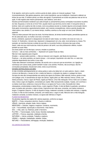 E de repente, você cerra o punho, contrai a.ponta do dedo, estica um músculo qualquer. Tudo
inconscientemente. São gestos pequenos, sem muita importância, que se multiplicam. Acentuam e alteram as
linhas da sua mão. O cérebro pensa, as mãos vão agindo. O pensamento se oculta nas palavras mas se trai na
ação. A mão registra este mesmo pensamento, sem disfarce, como ele é.
Estudos pormenorizados revelaram que cada emoção ou pensamentos produz contrações musculares na palma
da mão. Esqueceu o nome de um livro? Sim, aquele mesmo que terminou de ler ontem. E enquanto tenta se
lembrar, bate com a palma da mão na testa, como se pudesse escutar ou receber alguma comunicação interior.
Este gesto inconsciente e aparentemente isolado, sem maiores conseqüências, indica a grande atuação das
mãos sobre o seu cérebro. E, ao mesmo tempo, modifica, acentua ou faz surgir um novo sinal. Diferente,
especial.
Tidas as mãos possuem três tipos de sinais. As linhas básicas, de lentas transformações, percebidas apenas ao
fim de cada sete anos, na mulher e de nove, no homem.
Outros, entretanto, aparecem e desaparecem de sete em sete meses, na mulher e de nove em nove, no
homem. E, finalmente, o terceiro tipo. Aparecem e desaparecem em uma, sete, nove semanas ou meses. Por
exemplo, as manchas brancas e pretas da sua mão ou os pontos fundos e côncavos das suas unhas.
Assim, cada vez que você muda seu modo de pensar e de sentir, sua vida profissional e afetiva, mudam
também as suas mãos.
Os sinais podem ser de três tipos: comuns, simples ou positivos.
Comuns — são os mais conhecidos. — Aparecem em quase Vicias as mãos.
Não tem mais segredos para ninguém.
Simples — sempre estão sozinhos. — Não se misturam com ninguém, são fáceis de reconhecer.
Positivos — de vários sentidos, ao mesmo tempo. —Um sempre, importante e de valor fixo, e o valor dos
restantes dependendo dos outros, à sua volta.
Todos eles oferecem numerosas variantes. De acordo com a zona em que se encontram, cor, ligação ou
vizinhança com outros sinais, podem também mudar o seu sentido. Portanto, não se arrisque, não tire
conclusões precipitadas. Estude bem antes, todos os pormenores.
DIVISÃO ASTROLÓGICA DA MÃO
A mão é dividida astrologicamente em várias partes e cada uma delas tem um astro patrono. Assim, o dedo
mínimo é de Mercúrio, o anular do Sol, o médio de Saturno, o indicador de Júpiter e o polegar de Urano.
Os tipos de mão são correspondentes aos astros dos signos do Zodíaco. Mão redonda, branca, gorda e mole,
com polegar curto, é característica do signo de Câncer, regido pela Lua. Mão redonda, branca, úmida, com
dedos pontudos, marca o signo de Peixes, regido por Netuno. Uma mão retangular, firme e forte com os dedos
retos, indica o signo de Sagitário, comandado por Júpiter. Mão raciosamente ovalada, 'rosada, com covinhas e
os dedos muito lisos, evidencia a marca de Vênus e os signos de Touro e Libra. Escorpião tem mãos
retangulares, arredondadas e dedos firmes, o astro regente é Plutão. A mão de Marte é quadrada, vermelha e
seca, os dedos são carnudos, o signo é Aries. Capricórnio tem mão seca, comprida, com dedos nodosos e
longos. O regente é Saturno. A mão do Aquário é longa, maleável e amarela, os dedos são nodosos, o regente
é Urano. A mão do Sol é estreita, comprida, com dedos lisos, o signo é Leão. Mercúrio tem a mão triangular,
maleável e amarela, os dedos nodosos, os signos são Gêmeos e Virgem.
PLANETAS REGENTES
Os planetas regentes dos sigilos têm valores especiais, conforme se segue:
MARTE — Força, conquista e domínio. Guerra e violência.
VÊNUS - Harmonia, atração, fusão. Amor e beleza.
MERCÚRIO — Estudos, viagens e negócios. Comércio, movimento.
LUA — Fecundidade, reprodução e crescimento. Vida interior.
SOL — Vida, calor, luz. Nobreza, poder e heroísmo.
PLUTÃO — Transmutação, morte, trevas. Grandes realizações.
JÚPITER — Fortuna, expansão, vitalidade e família.
SATURNO — Inércia, proibição. Trabalho e realismo.
URANO — Agitação, inadaptação, rebeldia. Visões.
NETUNO — Irracionalismo, demagogia, revolução, Idealismo.
AS LINHAS DO DESTINO
 