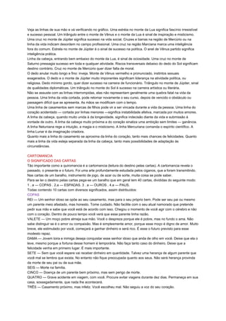 Veja as linhas de sua mão e vá verificando no gráfico. Uma estréia no monte da Lua significa fascínio irresistível
e sucesso pessoal. Um triângulo entre o monte de Vênus e o monte da Lua é sinal de inspiração e misticismo.
Uma cruz no monte de Júpiter significa sucesso na vida social. Cruzes e barras na região de Mercúrio ou na
linha da vida indicam desordem no campo profissional. Uma cruz na região Marciana marca uma inteligência
fora do comum. Estrela no monte de Júpiter é o sinal de sucesso na política. O anel de Vênus partido significa
inteligência prática.
Linha da cabeça, entrando bem embaixo do monte da Lua, é sinal de ociosidade. Uma cruz no monte de
Saturno pressagia sucesso em toda e qualquer atividade. Riscos transversais debaixo do dedo do Sol significam
destino contrário. Cruz no monte de Mercúrio quer dizer falta de moral.
O dedo anular muito longo e fino: inveja. Monte de Vênus vermelho e pronunciado, instintos sexuais
exagerados. O dedo e o monte de Júpiter muito imponentes significam liderança na atividade política, ou
religiosa. Dedo mínimo gordo, quer dizer sucesso na carreira de funcionário. Triângulo no monte de Júpiter, sinal
de qualidades diplomáticas. Um triângulo no monte do Sol é sucesso na carreira artística ou literária.
Não se assuste com as linhas interrompidas, elas não representam geralmente uma quebra fatal na vida da
pessoa. Uma linha da vida cortada, pode retomar novamente o seu curso, depois de vencido o obstáculo ou
passagem difícil que se apresenta. As mãos se modificam com o tempo.
Uma linha de casamentos sem marcas de filhos pode vir a ser vincada durante a vida da pessoa. Uma linha do
coração acidentado — cortada por linhas menores —significa instabilidade afetiva, marcada por muitos amores.
A linha da cabeça, quando muito unida à da longevidade, significa indecisão diante da vida e submissão à
vontade de outro. A linha da cabeça muito próxima a do coração sinaliza uma ambição sem limites — ganância.
A linha Netuniana rege a intuição, a magia e o misticismo. A linha Mercuriana comanda o espírito científico. A
linha Lunar é da imaginação criadora.
Quanto mais a linha do casamento se aproxima da linha do coração, tanto mais chances de felicidades. Quanto
mais a linha da vida esteja separada da linha da cabeça, tanto mais possibilidades de adaptação às
circunstâncias.
CARTOMANCIA
O SIGNIFICADO DAS CARTAS
Tão importante como a quiromancia é a cartomancia (leitura do destino pelas cartas). A cartomancia revela o
passado, o presente e o futuro. Foi uma arte profundamente estudada pelos ciganos, que a foram transmitindo.
Nas cartas de um baralho, instrumento de jogo, de azar ou de sorte, muita coisa se pode saber.
Para se ler o destino pelas cartas pega-se um baralho que em geral tem 40 cartas, divididas do seguinte modo:
1 . a — COPAS . 2.a — ESPADAS. 3 . a — OUROS . 4.a — PAUS.
Todas contendo 10 cartas com diversos significados, assim distribuídos:
COPAS
REI — Um senhor idoso se opõe ao seu casamento, mas para o seu próprio bem. Pode ser seu pai ou mesmo
um parente meio afastado, mas honesto. Tome cuidado. Não facilite com o seu atual namorado que pretende
pedir sua mão e sabe que você está de acordo com isso. Chegou o momento de você agir com o cérebro e não
com o coração. Dentro de pouco tempo você verá que esse parente tinha razão.
VALETE — Um moço pobre almeja sua mão. Você o despreza porque ele é pobre, mas no fundo o ama. Não
sabe distinguir se é o amor ou compaixão. Mas é simplesmente amor, porque esse moço é digno de amor. Muito
breve, ele estimulado por você, começará a ganhar dinheiro e será rico. É esse o futuro previsto para esse
modesto rapaz.
DAMA — Jovem loira e inimiga deseja conquistar esse senhor idoso que anda de olho em você. Deixe que ela o
leve, mesmo porque a fortuna desse homem é temporária. Não faça tanto caso do dinheiro. Deixe que a
felicidade venha em primeiro lugar. É mais importante.
SETE — Sem que você espere vai receber dinheiro em quantidade. Talvez uma herança de algum parente que
você mal se lembra que exista. No entanto não fique preocupada quanto aos seus. Não será herança provinda
da morte de seu pai ou de sua mãe.
SEIS — Morte na família.
CINCO — Doença de um parente bem próximo, mas sem perigo de morte.
QUATRO — Grave acidente em viagem, com você. Procure evitar viagens durante dez dias. Permaneça em sua
casa, sossegadamente, que nada lhe acontecerá.
TRÊS — Casamento próximo, mas infeliz. Você escolheu mal. Não seguiu a voz do seu coração.
 
