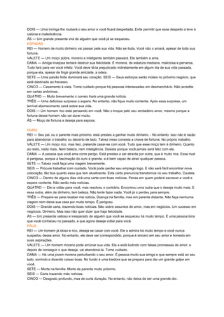 DOIS — Uma inimiga lhe roubará o seu amor e você ficará despeitada. Evite permitir que esse despeito a leve à
calúnia e maledicência.
ÁS — Um grande presente virá de alguém que você já se esqueceu.
ESPADAS
REI — Homem de muito dinheiro vai passar pela sua vida. Não se iluda. Você não o amará, apesar de toda sua
fortuna.
VALETE — Um moço pobre, moreno e inteligente também passará. Ele também a ama.
DAMA — Amiga invejosa tentará destruir sua felicidade. É morena, de estatura mediana, maliciosa e perversa.
Tudo fará para ver você infeliz. Você deve tê-la prejudicado indiretamente em algum dia de sua vida passada,
porque ela, apesar de fingir grande amizade, a odeia.
SETE — Uma paixão forte dominará seu coração. SEIS — Seus esforços serão inúteis no próximo negócio, que
está destinado ao fracasso.
CINCO — Casamento à vista. Tome cuidado porque há pessoas interessadas em desmanchá-lo. Não acredite
em cartas anônimas.
QUATRO — Muito brevemente o correio trará uma grande notícia.
TRÊS — Uma deliciosa surpresa o espera. No entanto, não fique muito contente. Após essa surpresa, um
terrível aborrecimento cairá sobre sua vida.
DOIS — Um homem rico está pensando em você. Não o troque pelo seu verdadeiro amor, mesmo porque a
fortuna desse homem não vai durar muito.
ÁS — Moço de fortuna a deseja para esposa.
OURO
REI — Seu pai, ou o parente mais próximo, está prestes a ganhar muito dinheiro. - No entanto, isso não é razão
para abandonar o trabalho ou deixá-lo de lado. Talvez nisso consista a chave de fortuna. No próprio trabalho.
VALETE — Um moço rico, mas feio, pretende casar-se com você. Tudo que esse moço tem é dinheiro. Quanto
ao resto, nada mais. Nem beleza, nem inteligência. Desista porque você jamais será feliz com ele.
DAMA — A pessoa que você ama corre perigo. Está prestes a ser atraída por outra, que é muito rica. Essa rival
é perigosa, porque a fascinação do ouro é grande, e é bem capaz de atrair qualquer pessoa.
SETE — Talvez você faça uma viagem brevemente.
SEIS — Procure trabalhar com cuidado. Você pode perder seu emprego logo. E não será fácil encontrar nova
colocação, tão boa quanto essa que tem atualmente. Esta carta prenuncia transtornos no seu trabalho. Cautela.
CINCO — Dentro de alguns dias virá uma carta com boas notícias. Pense em quem poderá escrever a você e
espere contente. Não serão más notícias.
QUATRO — Ele ia voltar para você, mas resolveu o contrário. Encontrou uma outra que o deseja muito mais. E
essa outra, além de dinheiro, tem beleza. Não tente fazer nada. Você já o perdeu para sempre.
TRÊS — Prepare-se para receber má notícia. Doença na família, mas em parente distante. Não faça nenhuma
viagem nem deixe sua casa por muito tempo. É perigoso.
DOIS — Grande carta, trazendo boas notícias. Não sobre assuntos de amor, mas em negócios. Um sucesso em
negócios. Dinheiro. Mas isso não quer dizer que haja felicidade.
ÁS — Um presente valioso e inesperado de alguém que você se esqueceu há muito tempo. É uma pessoa loira
que você conheceu no passado, e que agora deseja voltar para você.
PAUS
REI — Um homem já idoso e rico, deseja se casar com você. Ele a admira há muito tempo e você nunca
suspeitou desse amor. No entanto, ele deve ser correspondido, porque é sincero em seu amor e honesto em
suas aspirações.
VALETE — Um homem moreno pode arruinar sua vida. Ele a está iludindo com falsas promessas de amor, e
depois de conseguir o que deseja, vai abandoná-la. Tome cuidado.
DAMA — Há uma jovem morena perturbando o seu amor. É pessoa muito sua amiga e que sempre está ao seu
lado, sorrindo e dizendo coisas boas. No fundo é uma traidora que se prepara para dar um grande golpe em
você.
SETE — Morte na família. Morte de parente muito próximo.
SEIS — Carta trazendo más notícias.
CINCO — Desgosto profundo, mas de curta duração. No entanto, não deixa de ser uma grande dor.
 