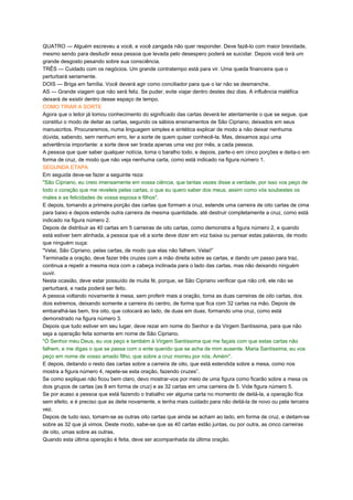 QUATRO — Alguém escreveu a você, e você zangada não quer responder. Deve fazê-lo com maior brevidade,
mesmo sendo para desiludir essa pessoa que levada pelo desespero poderá se suicidar. Depois você terá um
grande desgosto pesando sobre sua consciência.
TRÊS — Cuidado com os negócios. Um grande contratempo está para vir. Uma queda financeira que o
perturbará seriamente.
DOIS — Briga em família. Você deverá agir como conciliador para que o lar não se desmanche.
AS — Grande viagem que não será feliz. Se puder, evite viajar dentro destes dez dias. A influência maléfica
deixará de existir dentro desse espaço de tempo.
COMO TIRAR A SORTE
Agora que o leitor já tomou conhecimento do significado das cartas deverá ler atentamente o que se segue, que
constitui o modo de deitar as cartas, segundo os sábios ensinamentos de São Cipriano, deixados em seus
manuscritos. Procuraremos, numa linguagem simples e sintética explicar de modo a não deixar nenhuma
dúvida, sabendo, sem nenhum erro, ler a sorte de quem quiser conhecê-la. Mas, deixamos aqui uma
advertência importante: a sorte deve ser brada apenas uma vez por mês, a cada pessoa.
A pessoa que quer saber qualquer notícia, toma o baralho todo, e depois, parte-o em cinco porções e deita-o em
forma de cruz, de modo que não veja nenhuma carta, como está indicado na figura número 1.
SEGUNDA ETAPA
Em seguida deve-se fazer a seguinte reza:
"São Cipriano, eu creio imensamente em vossa ciência, que tantas vezes disse a verdade, por isso vos peço de
todo o coração que me reveleis pelas cartas, o que eu quero saber dos meus, assim como vós soubestes os
males e as felicidades de vossa esposa e filhos".
E depois, tomando a primeira porção das cartas que formam a cruz, estende uma carreira de oito cartas de cima
para baixo e depois estende outra carreira de mesma quantidade, até destruir completamente a cruz, como está
indicado na figura número 2.
Depois de distribuir as 40 cartas em 5 carreiras de oito cartas, como demonstra a figura número 2, e quando
está estiver bem alinhada, a pessoa que vê a sorte deve dizer em voz baixa ou pensar estas palavras, de modo
que ninguém ouça:
"Velai, São Cipriano, pelas cartas, de modo que elas não falhem. Velai!”
Terminada a oração, deve fazer três cruzes com a mão direita sobre as cartas, e dando um passo para traz,
continua a repetir a mesma reza com a cabeça inclinada para o lado das cartas, mas não deixando ninguém
ouvir.
Nesta ocasião, deve estar possuído de muita fé, porque, se São Cipriano verificar que não crê, ele não se
perturbará, e nada poderá ser feito.
A pessoa voltando novamente à mesa, sem proferir mais a oração, toma as duas carreiras de oito cartas, dos
dois extremos, deixando somente a carreira do centro, de forma que fica com 32 cartas na mão. Depois de
embaralhá-las bem, tira oito, que colocará ao lado, de duas em duas, formando uma cruz, como está
demonstrado na figura número 3.
Depois que tudo estiver em seu lugar, deve rezar em nome do Senhor e da Virgem Santíssima, para que não
seja a operação feita somente em nome de São Cipriano.
"Ó Senhor meu Deus, eu vos peço e também à Virgem Santíssima que me façais com que estas cartas não
falhem, e me digas o que se passa com o ente querido que se acha de mim ausente. Maria Santíssima, eu vos
peço em nome de vosso amado filho, que sobre a cruz morreu por nós. Amém".
E depois, deitando o resto das cartas sobre a carreira de oito, que está estendida sobre a mesa, como nos
mostra a figura número 4, repete-se esta oração, fazendo cruzes”.
Se como expliquei não ficou bem claro, devo mostrar-vos por meio de uma figura como ficarão sobre a mesa os
dois grupos de cartas (as 8 em forma de cruz) e as 32 cartas em uma carreira de 5. Vide figura número 5.
Se por acaso a pessoa que está fazendo o trabalho ver alguma carta no momento de deitá-la, a operação fica
sem efeito, e é preciso que as deite novamente, e tenha mais cuidado para não deitá-la de novo ou pela terceira
vez.
Depois de tudo isso, tomam-se as outras oito cartas que ainda se acham ao lado, em forma de cruz, e deitam-se
sobre as 32 que já vimos. Deste modo, sabe-se que as 40 cartas estão juntas, ou por outra, as cinco carreiras
de oito, umas sobre as outras.
Quando esta última operação é feita, deve ser acompanhada da última oração.
 