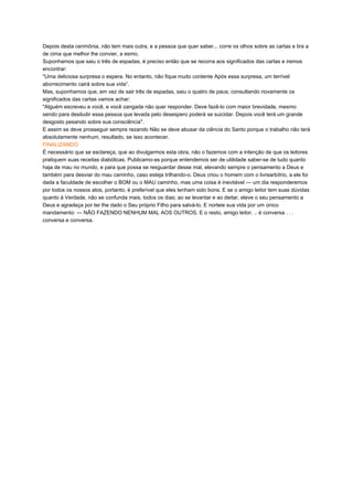 Depois desta cerimônia, não tem mais outra, e a pessoa que quer saber... corre os olhos sobre as cartas e tira a
de cima que melhor lhe convier, a esmo.
Suponhamos que saiu o três de espadas, é preciso então que se recorra aos significados das cartas e iremos
encontrar:
"Uma deliciosa surpresa o espera. No entanto, não fique muito contente Após essa surpresa, um terrível
aborrecimento cairá sobre sua vida”.
Mas, suponhamos que, em vez de sair três de espadas, saiu o quatro de paus; consultando novamente os
significados das cartas vamos achar:
"Alguém escreveu a você, e você zangada não quer responder. Deve fazê-lo com maior brevidade, mesmo
sendo para desiludir essa pessoa que levada pelo desespero poderá se suicidar. Depois você terá um grande
desgosto pesando sobre sua consciência".
E assim se deve prosseguir sempre rezando Não se deve abusar da ciência do Santo porque o trabalho não terá
absolutamente nenhum, resultado, se isso acontecer.
FINALIZANDO
É necessário que se esclareça, que ao divulgarmos esta obra, não o fazemos com a intenção de que os leitores
pratiquem suas receitas diabólicas. Publicamo-as porque entendemos ser de utilidade saber-se de tudo quanto
haja de mau no mundo, e para que possa se resguardar desse mal, elevando sempre o pensamento a Deus e
também para desviar do mau caminho, caso esteja trilhando-o. Deus criou o homem com o livrearbítrio, a ele foi
dada a faculdade de escolher o BOM ou o MAU caminho, mas uma coisa é inevitável — um dia responderemos
por todos os nossos atos, portanto, é preferível que eles tenham sido bons. E se o amigo leitor tem suas dúvidas
quanto à Verdade, não se confunda mais, todos os dias; ao se levantar e ao deitar, eleve o seu pensamento a
Deus e agradeça por ter lhe dado o Seu próprio Filho para salvá-lo. E norteie sua vida por um único
mandamento: — NÃO FAZENDO NENHUM MAL AOS OUTROS. E o resto, amigo leitor. .. é conversa . . .
conversa e conversa.
 