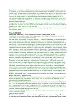 Espírito Santo t, (nome), se te está feita alguma feitiçaria nos cabelos da cabeça, roupa do corpo, ou da cama,
ou no calçado, ou em algodão, seda, linho, ou lã, ou em cabelos de cristão, ou de mouro ou de herejes, ou em
osso de criatura humana, de aves ou de outro animal; ou em madeira, ou em livros, ou em sepulturas de cristão,
ou em sepulturas de mouros, ou em fonte ou ponte, ou altar, ou rio, ou em casa, ou em paredes de cal, ou em
campo, ou em lugares solitários, ou dentro das igrejas, ou repartimentos de rios, em casa feita de cera ou
mármore, ou em figuras feitas de fazenda, ou em sapo ou saramantiga, ou bicha ou em bicho do mar ou do rio
ou do lameiro, ou em comidas ou bebidas, ou em terra do pé esquerdo ou direito, ou em outra qualquer coisa
em que se possa fazer feitiços".
"Todas estas coisas sejam desfeitas e desligadas dês-te servo (nome) do Senhor, tanto as que eu, Cipriano,
tenho feito, com as que têm feito, essas bruxas servas do demônio; isto tudo volte ao seu próprio ser que dantes
tinha ou em sua própria figura, ou em a que Deus criou".
"Santo Agostinho e todos os santos e santas, por santo nome, que façam que todas as criaturas sejam livres do
mal do demônio. Amém".
PARA OS ENFERMOS
Para se saber se a moléstia é natural ou sobrenatural, deve-se dizer esta oração em latim.
"Praecipitur in Nomine Jesus, ut desinat nocere aegroto, statim cesse delirium, et illuo ordinate discurrat. Si
cadat, ut mortuus, et sine mora surget ad praeceptu.
Exortistae factu in Nomine Jesus. Si in pondere assicitur, ut a multis himinibus elevaret non aliqua parte corporis
si dolor, vel tumor, et ad signo Crucis, vel imposito praecepto in nomine Jesus cessat. Si side causa velit sibi
morte inserre, se praecipite dure. Quando imaginationi, se praesentat res inhonestae contra Imagines Christi, et
Sanctorum, et si eorem tempore sentiant in capit, ut plumbum, ut aguam frigidam, vel ferrumignitem, et hoc fugit
ad signum Crucis vel incovato Nomine Jesu. Quando Sacramenta, Reliquias, et res sacros edit ; quando nulla
praecedente tribulation, desperat, se dilacerat. Quando subito patenti lumen aufertur, et subito restitutur ; quando
diurno tempora nihil vidit, et nocturno bene vidit et sine fuce lugit epistolam: si subito siat surdus, te postae bene
audiat, non solun materialia, sed spiritualia. Si per septem, vel novem dies mihil, vel parum comelens fortis est, et
pinguis, sicut antea. Si loquitur de Mysteris ultra suas capacitatem, quando nun custat de illius sanctitite. Quando
ventus vehemens discurrit per totum corpus ad mudum formicarum; quando elevatur corpus contra volutatem
patientes, et non apparet a quo leventur. Clamores, scissio vestium, arrota-tines dentium, quando potiens non
est stultus : vel quando honro natura debilis non potest teneri a multis. Quando haber liguem tumidam, et ni
gram, quando audiuntur rugitus leonum, balatus ovium, latra tus canun, porco-rum grumitus, et similium. Si
vairepraeter naturam vident, et audiunt, si homines maximo odio perseuntur ; si praecipitis se exponunt, se
oculos horribiles habent, remanent, sensibus destituti. Quando corpu talibenedicti, quando ab Aeclesia fugit, et
aguam benedictan non consentit: quando iratos se ostendune contra Ministros superdonentes Relíquias capiti
(eti occulte). Quando Imagines Cristi, et virginis Mariae nolunt inspicere sed conspuunt, quando verba sacra
nolun, profere, vel si proferant, illa corrumpunt, et balbat cienter student prefere. Cum superposita capiti manu
sacra ad lactionem Evangeliorum conturbatum aegrotus, cum plusquam solitum palpitaverit, sensus occupantum,
gattaes sudoris destuunt, anxietates senta; stridores usque xxx ad Caelum mittit, sed posernit, vel similia facit.
Amém”.
Se depois de proferir esta oração, o religioso entender que é demônio ou alma perdida que está mortificando o
enfermo, deve proferir o seguinte Preceito:
“Eu como criatura de Deus feita à sua semelhança e remida com o seu santíssimo sangue, vos ponho preceito,
demônio ou demônios, para que cessem os vossos delírios, para que esta criatura não seja jamais por vós
atormentada com as vossas fúrias infernais".
"Pois o nome do Senhor é forte e poderoso, por quem eu vos cito e notifico que vos ausenteis deste lugar para
fora. Eu vos ligo eternamente no lugar que Deus Nosso Senhor vos destinar; porque com o nome de Jesus vos
piso e rebato e vos aborreço mesmo do meu pensamento para fora. O Senhor seja comigo e com todos nós,
ausentes e presentes, para que tu, demônio, não possas jamais atormentar as criaturas do Senhor. Fugi, partes
contrárias, que venceu o leão de Judá e a raça de David".
"Amarro-vos com as cadeias de São Pedro e com a toalha que o santo rosto de Jesus Cristo, para que jamais
possais atormentar os viventes".
(Faça-se o ato de contrição).
Deve-se repetir muitas vezes, principalmente às mulheres grávidas, para que não aconteça algum vômito com
os fortes ataques que os demônios causam nesta ocasião. Em seguida deve dizer-se a oração de São Cipriano,
 