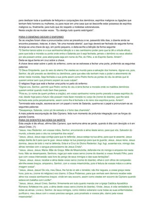 para desfazer toda a qualidade de feitiçaria e conjurações dos demônios, espíritos malignos ou ligações que
tenham feito homens ou mulheres, ou para rezar em uma casa que se desconfie estar possessa de espíritos
malignos ou, finalmente, para tudo que diz respeito a moléstias sobrenaturais.
Nesta oração diz-se muitas vezes: "Eu desligo tudo quanto está ligado".
PARA O DEMONIO DEIXAR O ENFERMO
Se as orações foram ditas e pronunciadas como se preceituou e se, passando três dias, o doente ainda se
encontra possesso, trata-se, é claro, "de uma morada aberta", que logo deverá ser fechada da seguinte forma:
Arranja-se uma chave de aço, em ponto pequeno, e deita-se-lhe a bênção da forma seguinte:
"O Senhor lance sobre si a sua santíssima bênção e o seu santíssimo poder para que te dê a virtude eficaz,
para que toda a morada ou porta onde entra o Satanás por ti seja fechada, jamais o demônio ou seus aliados
por ela possam entrar, pois abençoada seja em nome do Pai, do Filho, e do Espírito Santo. Amém".
Deita-se água benta em cruz sobre a chave.
A chave deve estar sobre o peito do enfermo, como se se estivesse a fechar uma porta, proferindo as seguintes
palavras:
"O Deus Onipotente, que do seio do eterno Pai viestes ao mundo para a salvação dos homens, dignai-vos, pois,
Senhor, de pôr preceito ao demônio ou demônios, para que eles não tenham mais o poder e atrevimento de
entrar nesta morada. Seja fechada a sua porta assim como Pedro fecha as portas do céu às almas que lá
querem entrar sem que primeiro expiem as suas culpas".
O religioso finge que está a fechar uma porta no peito do enfermo:
"Dignai-vos, Senhor, permitir que Pedro venha do céu à terra fechar a morada onde os malditos demônios
querem entrar quando muito bem lhes parece.
"Pois eu, (o nome de quem profere a oração), em vosso santíssimo nome ponho preceito a esses espíritos do
mal, desde hoje para o futuro não possam mais fazer morada no corpo de (nome do doente), que lhe será
fechada esta porta perpetuamente, assim como lhe é fechada a do reino dos espíritos puros. Amém".
Terminada esta oração, escreva-se em um papel o nome de Satanás, queima-se o papel e pronunciam-se as
seguintes palavras:
"Desapareça, Satanás, como pó de estrada e o fumo das chaminés".
A mais potente esconjuração de São Cipriano, feita num momento de profunda integração com as forças do
grande Cosme.
PARA OS DOENTES NA HORA DA MORTE
Esta oração é tão eficaz, afirma São Cipriano, que nenhuma alma se perde, quando é dita com devoção e é em
Jesus Cristo. (1)
"Jesus, meu Redentor, em vossas mãos, Senhor, encomendo a alma deste servo, para que vós, Salvador do
mundo, a leveis para o céu na companhia dos anjos".
"Jesus, Jesus, Jesus seja contigo para que te defenda; Jesus esteja na tua alma, para que te assente; Jesus
esteja diante de ti para que te guie: Jesus esteja na tua presença para que te guarde; Jesus, Jesus reina, Jesus
domina, Jesus de todo o mal te defenda. Esta é a Cruz do Divino Redentor, fugi, fugi, ausentai-vos, inimigo das
almas remidas com o sangue preciosíssimo de Jesus Cristo".
"Jesus, Jesus, Jesus; Maria, Mãe de Graça, Mãe de Misericórdia, defendei-me do inimigo e amparai-me nesta
hora. Não se desampareis, Senhora, rogai por este vosso servo (nome do doente) a vosso Amado Filho, para
que com vossa intercessão saia livre do perigo de seus inimigos e das suas tentações".
"Jesus, Jesus, Jesus; recebei a alma deste vosso servo (nome do doente), olhai-o com olhos de compaixão;
abri-lhe esses braços, amparai-o, Senhor, com a vossa misericórdia, pois é feitura de vossas mãos e a alma
imagem vossa".
"Jesus, Jesus, Jesus! De vós, meu Deus, lhe há de vir até o remédio; não lhe negueis, a vossa graça nesta
hora, pois eu, (nome do religioso) vos chamo, ó Deus Poderoso, para que venhais sem demora receber esta
alma nos vossos santíssimos braços: vinde em seu socorro, assim como viestes em socorro de Cipriano quando
estava em batalha com Lúcifer".
"Jesus, Jesus, Jesus! Creio, Senhor, firmemente em tudo quanto manda crer a Igreja Católica Apostólica
Romana; fortalecei-me, pois, a alma deste vosso servo (nome do doente). Vinde, Jesus, é vida verdadeira de
todas as almas. Livrai-o, Senhor, de seus inimigos, como médico soberano curai todas as suas enfermidades;
purificai-o, meu Jesus com o vosso precioso sangue, pois prostrado a vossos pés, clamo pela vossa
misericórdia".
 