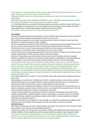 "Jesus, Jesus, em vossas mãos, Deus, ofereço e ponho o meu espírito; que justo é que torne a vós o que de vós
recebi, sêde, pois, por nossa alma, justo e salvai-a das trevas".
"Defendei-a, Senhor, de todos os combates, para que eternamente vá cantar no céu as vossas infinitas
misericórdias".
"Misericórdia, dulcíssimo Jesus; misericórdia, amabilíssimo Jesus; misericórdia e perdão para todos os vossos
filhos, pelos quais sofrestes na cruz. É pois justo que nos salvemos. Amém".
(1) -- Afirma São Cipriano, que é de tanta virtude esta oração, que de todos os enfermos a quem a lia tirava um
cabelo da cabeça e o lançava dentro de um vidro de água, para com esta água lavar as chagas dos doentes,
cujas moléstias eram incuráveis pela medicina; lançando-lhe uma gota e dizendo:
"Eu Cipriano, te curo em nome do Pai, do Filho e do Espírito Santo. Amém".
FANTASMAS
Que são os fantasmas? São visões que aparecem a certos indivíduos fracos de espírito e crentes de que vêm a
este mundo as almas daqueles que já deixaram de existir em carne-e-osso.
Pois os fantasmas aparecem só aos crentes nos seres espirituais e não aos incrédulos, porque nisso nada
aproveitam, ou antes pelo contrário, recebem maldições.
Ah! Que será daquele que assim obrar, infeliz deste mundo, que não tratou senão de escarnecer aos servos do
Senhor, que vêm a este mundo buscar alívio e encontrar penas? Dobram-se-lhes os tormentos!
Ah! Que será de vós no dia que fordes sentenciados Se não tiveres bons amigos que tenham pedido por pós ao
Juízo supremo, se não tiverdes amigos, sereis punidos com todo o rigor da justiça.
Cultivai, procurai bons amigos para que naquele dia tremendo eles roguem ao Criador por vós; fazei como faz o
lavrador, que para colher na safra muito fruto, deita na terra boas sementes.
Notai bem, nestas palavras, que não são obra do bico da pena, mas sim inspiradas do fundo do coração!
Quando vos aparecer uma visão, não a esconjureis, porque então ela vos amaldiçoará, vos dificultará todos os
vossos negócios, e tudo vos correrá mal; porém, quando sentirdes uma visão, recorrei à esta oração:
"Sai, alma cristã, deste mundo, em nome de Deus. Pai Todo Poderoso, que te criou; em nome de Jesus, do
Espírito Santo, que copiosamente te comunicou. Aparta-te deste corpo ou lugar em que estás, porque Deus te
recebe no seu Reino; Jesus, ouve a minha oração e sê meu amparo, como és amparos dos santos, anjos c
arcanjos; dos tronos e dominações; dos querubins e serafins; dos profetas, dos Santos Apóstolos e dos
Evangelistas; dos santos Mártires, Confessores, Monges, Religiosos e Eremitas; das Santas Virgens de Deus, o
qual se digne dar-te lugar de descanso, e gozes da paz eterna na cidade santa da celestial Sião, onde o louves
por todos os séculos. Amém"
No fim desta oração reza-se o Credo ou o ato de Contrição, depois disto, logo aliviareis aquela pobre alma que
busca a paz.
Mas acautelai-vos, se porventura, o fantasma que virdes for em figura de animal, é certo que não se trate de
nenhuma alma penada e sim do próprio demônio, e deveis conjurá-lo e fazer-lhe uma cruz t. Isso porque os
demônios eram anjos e não têm forma humana, daí eles adotaram formas de animais.
Feliz da criatura que é perseguida pelos espíritos, porque é certo que essa pessoa é uma boa criatura, que os
espíritos a perseguem para que ela ore ao Senhor por eles, que é digna de ser ouvida pelo Criador. É por esta
razão que algumas pessoas têm o poder de ver fantasmas e outras não.
Também há muitos espíritos que não adotam a forma de um fantasma, mas aparecem nas casas dos seus
parentes, fazendo barulho, arrastando cadeiras, mesas e outros objetos; com isso provocam uma verdadeira
catástrofe na família, catástrofe que poderia ser evitada, se eles fossem um pouco esclarecidos e orassem
intercedendo por aquela alma sem luz.
Notai bem, estas palavras e consagrai-as no vosso coração, é a única forma que dispomos para ajudar nossos
irmãos mortos e que necessitam da nossa ajuda, traduzida numa oração, ou mesmo numa missa.
ESPÍRITOS MAUS
São muitos os espíritos que nos cercam. Algumas vezes, são tímidos e não se atrevem a nos incomodar. Outras
vezes penetram nosso corpo provocando distúrbios gravíssimos.
Há pessoas que ficam como loucas quando isso acontece. Algumas são tomadas pelo próprio demônio, que as
maltrata rudemente. Para a exorção dos espíritos maus que invadem as criaturas, usa-se a seguinte oração:
"Em nome do Pai, do Filho e do Espírito Santo. Por ordem de Deus Todo Poderoso deixe este corpo que
pertence a um ser humano honesto e leal e volte para o reino do além. Se precisa de alguma coisa do mundo
dos vivos, faça-me saber que eu prometo rezar para que isso seja conseguido".
 