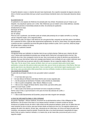 O espírito deixará o corpo e o doente não será mais importunado. Se o espírito necessitar de alguma coisa ele o
dirá e o homem que prometeu terá que cumprir sua promessa mandando rezar uma missa pelo descanso dessa
alma.
Q U E B R A N T O
O quebranto é uma espécie de influência má cansada pelo mau olhado. Há pessoas que por inveja ou por
despeito, nos prejudicam apenas com o olhar. São influências que se irradiam como ondas elétricas, nascidas
num cérebro perverso e transmitidas através do olhar. Os sintomas do quebranto:
Amolecimento do corpo;
Sensação de febre;
Mal-estar geral;
Dor de cabeça.
Para se curar o quebranto, que também pode ser evitado pela presença de um objeto vermelho ou uma figa,
usa-se a seguinte oração, com a seguinte prática:
Apanha-se um prato com água e nele deixa-se cair uma gota de óleo, enquanto se reza três vezes a Ave-Maria.
Se o quebranto for forte, a gota de óleo esparramará ràpidamente. Se não for, ficará inteira. Em seguida pede-se
a pessoa que tem o quebranto que tome três goles de água contida no prato. Com o que ficou, deixa-se pingar
três gotas sobre a cabeça do doente.
E com isso o quebranto cessará.
A G O N I A S
Há agonias lentas que maltratam os doentes mais do que a própria doença. Sabe-se que o doente não tem
cura. E talvez pela quantidade de pecados que carrega dentro d'alma tem uma agonia lenta e terrível. Vão
sofrendo dia a dia e não conseguem morrer em paz. Isso é provocado por artes do demônio que atormenta os
doentes, para que não tenham calma nem sossego para fazerem uma confissão em paz e assim redimirem seus
pecados. Para evitar que se percam pela dor e pelo desespero, faz-se a seguinte oração a São José:
"São José, Pai de Jesus Cristo, esposo de Maria, fazei com que os pecados deste pobre doente sejam
perdoados, e já que ele não pode se salvar para esta vida, que ao menos se salve para a Vida Eterna. Que sua
agonia seja breve e seu descanso seja eterno. Que os espíritos que o atormentam sejam expulsos para o reino
das trevas, para que este pobre infeliz possa fazer uma boa confissão e receba os últimos sacramentos".
SALVAÇÃO DO PECADOR
E quais são as principais virtudes do céu que podem salvar o pecador!
São:
1. ° — O sol mais claro que a lua.
2. ° - As duas tábuas de Moises onde Nosso Senhor pôs os seus sagrados pés.
3. ° — As três pessoas da Santíssima Trindade e toda a família da cristandade.
4. ° — São os quatro evangelistas: João, Marcos, Mateus e Lucas.
5. ° — São as cinco chagas de Nosso Senhor Jesus Cristo, que tanto sofreu para
quebrar as suas forças, Lúcifer!
6. ° — São os seis círios bentos que iluminaram em torno à sepultura de Nosso
Senhor Jesus Cristo, e que iluminaram a mim para me livrar das astúcias de Lúcifer, o
deus dos infernos.
7. ° — São os sete Sacramentos da Eucaristia, porque sem eles ninguém tem salvação.
A CRUZ DE SÃO BARTOLOMEU E SÃO CIPRIANO
No grande "Agiológio", relíquia medieval, encontram-se os apontamentos sobre a Vida e Milagres de São
Bartolomeu e ali se ensina como fazer a cruz desses santos e também a maneira correta de usá-las.
Arranja-se um pedaço de pau de cedro e dele cortam-se três pequenos pedaços, sendo que um deles deve ser
mais comprido do que os outros, para que formem direito os braços de uma cruz. Em seguida cobrem-se os
pedaços de cedro com alecrim, arruda, aipo, colocando-se em cada braço, em cima e em baixo da parte mais
comprida, uma pequena maçã de cipreste. Durante três dias a cruz deve permanecer mergulhada em água
benta, findo os quais a mesma é retirada e, no mesmo dia, ao dar meia-noite, pronuncia-se junto a cruz a
seguinte oração:
 