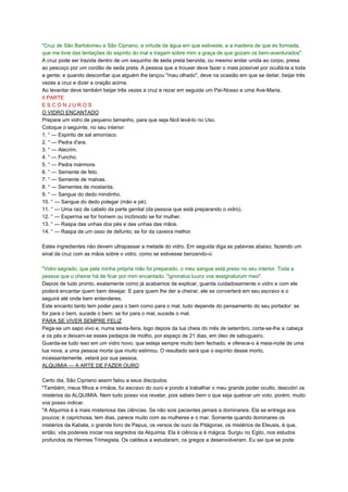 "Cruz de São Bartolomeu e São Cipriano, a virtude da água em que estiveste, e a madeira de que és formada,
que me livre das tentações do espírito do mal e tragam sobre mim a graça de que gozam os bem-aventurados".
A cruz pode ser trazida dentro de um saquinho de seda preta benzida, ou mesmo andar unida ao corpo, presa
ao pescoço por um cordão de seda preta. A pessoa que a trouxer deve fazer o mais possível por ocultá-la a toda
a gente; e quando desconfiar que alguém lhe lançou "mau olhado", deve na ocasião em que se deitar, beijar três
vezes a cruz e dizer a oração acima.
Ao levantar deve também beijar três vezes a cruz e rezar em seguida um Pai-Nosso e uma Ave-Maria.
II PARTE
E S C O N J U R O S
O VIDRO ENCANTADO
Prepare um vidro de pequeno tamanho, para que seja fácil levá-lo no Uso.
Coloque o seguinte, no seu interior:
1. ° — Espírito de sal amoníaco.
2. ° — Pedra d'ara.
3. ° — Alecrim.
4. ° — Funcho.
5. ° — Pedra mármore.
6. ° — Semente de feto.
7. ° — Semente de malvas.
8. ° — Sementes de mostarda.
9. ° — Sangue do dedo mindinho.
10. ° — Sangue do dedo polegar (mão e pé).
11. ° — Uma raiz de cabelo da parte genital (da pessoa que está preparando o vidro).
12. ° — Esperma se for homem ou incômodo se for mulher.
13. ° — Raspa das unhas dos pés e das unhas das mãos.
14. ° — Raspa de um osso de defunto; se for da caveira melhor.
Estes ingredientes não devem ultrapassar a metade do vidro. Em seguida diga as palavras abaixo, fazendo um
sinal da cruz com as mãos sobre o vidro, como se estivesse benzendo-o:
"Vidro sagrado, que pela minha própria mão foi preparado, o meu sangue está preso no seu interior. Toda a
pessoa que o cheirar há de ficar por mim encantado. "ignoratus tuunz vos assignaturum meo".
Depois de tudo pronto, exatamente como já acabamos de explicar, guarda cuidadosamente o vidro e com ele
poderá encantar quem bem desejar. E para quem lhe der a cheirar, ele se converterá em seu escravo e o
seguirá até onde bem entenderes.
Este encanto tanto tem poder para o bem como para o mal, tudo depende do pensamento do seu portador: se
for para o bem, sucede o bem; se for para o mal, sucede o mal.
PARA SE VIVER SEMPRE FELIZ
Pega-se um sapo vivo e, numa sexta-feira, logo depois da lua cheia do mês de setembro, corta-se-lhe a cabeça
e os pés e deixam-se esses pedaços de molho, por espaço de 21 dias, em óleo de sabugueiro.
Guarda-se tudo isso em um vidro novo, que esteja sempre muito bem fechado, e oferece-o à meia-noite de uma
lua nova, a uma pessoa morta que muito estimou. O resultado será que o espírito desse morto,
incessantemente, velará por sua pessoa.
ALQUIMIA — A ARTE DE FAZER OURO
Certo dia, São Cipriano assim falou a seus discípulos:
"Também, meus filhos e irmãos, fui escravo do ouro e pondo a trabalhar o meu grande poder oculto, descobri os
mistérios da ALQUIMIA. Nem tudo posso vos revelar, pois sabeis bem o que seja quebrar um voto, porém, muito
vos posso indicar.
"A Alquimia é a mais misteriosa das ciências. Se não sois pacientes jamais a dominareis. Ela se entrega aos
poucos; é caprichosa, tem dias, parece muito com as mulheres e o mar. Somente quando dominares os
mistérios da Kabala, o grande livro de Papus, os versos de ouro de Pitágoras, os mistérios de Eleusis, é que,
então, vós podereis iniciar nos segredos da Alquimia. Ela é ciência e é mágica. Surgiu no Egito, nos estudos
profundos de Hermes Trimegista. Os caldeus a estudaram, os gregos a desenvolveram. Eu sei que se pode
 