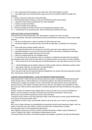 2. ° — Se a coruja pousar sobre qualquer casa à meia-noite, nela morrerá alguém em breve.
3. ° — Se qualquer gato miar consecutivamente, pegue ele ao colo, do contrário poderá lhe suceder uma
desgraça.
4° — Deixar a vassoura de cabo para o chão evita feitiço.
5° — Uma figa dependurada no pescoço, evita que más influências caiam sobre a gente.
6. ° — Jogar sal no fogo abrevia a presença de uma visita indesejável.
7. ° — Camisa no avesso evita feitiço.
8. ° — Uma fita vermelha evita quebranto.
9° — Pombos que fogem do pombal: sinal de que uma desgraça logo atingirá a casa.
10. ° — Cachorro que urina na porta da casa : sinal de ventura para a família que aí mora.
PARA QUE O ANO LHE SEJA FAVORÁVEL
Para que tenha bom êxito durante todo o ano, deve observar o seguinte, em todo o Ano Bom.
1. ° — Ao se levantar, deve fazer o possível para encontrar primeiramente uma pessoa do mesmo sexo e idade
diferente.
2. ° — Se sair à rua deve se dar o mesmo, somente com idade maior que a sua.
3. ° — No primeiro negócio ou contrato que fizer, deve evitar que seja fiado, ou realizado com uma pessoa
pobre.
4. ° — Deve evitar toda e qualquer questão nesse dia.
5. ° — Um negociante deve entrar em sua loja com o pé direito, para que os seus negócios corram bem.
6. ° — Casamento efetuado no ano bom é de muito bons auspícios e, bem assim, os batizados e trás festas.
7. ° — Regressar de alguma viagem nesse dia é de bom sinal.
8. ° — Quem se confessa nesse dia, tem indulgência plena.
9. ° — A meia-noite do dia 31 de dezembro, para o l.o de janeiro, os cadáveres dos justos saem da sepultura
para passearem pelo campo santo de braço dado com as pessoas mortas, que se acham no mesmo cemitério.
10. ° — Essa mesma hora é de muito perigo para os grandes pecadores, cuja maior parte morre sem ver o novo
dia.
11. ° — Tantas felicitações que se recebem nesse dia, e tantos inimigos sinceros e dedicados se podem contar.
12. ° — Não joguem nesse dia, nem que tenha convicção de ganho.
13. ° — Procure não sofrer nenhum ferimento nesse dia.
Tudo o que aqui foi dito deve ser levado as últimas conseqüências, sim, porque "tudo que começa bem, termina
bem, mas tudo que começa mal, termina mal".
CUIDADO COM AS FERRADURAS — ELAS LHE PODERÃO TRAZER DESGRAÇAS
Muitas pessoas têm o hábito de trazer por trás das portas da sua casa, uma pequena ferradura dependurada.
Dizem que dão sorte e a maioria dependura "uma ferradura qualquer" sem observar atentamente o tipo de
ferradura que é, e julgam que qualquer uma faz o mesmo efeito, sem saber que tem que ser uma pequena
ferradura de asno, caso contrário, ela apenas servirá como adorno e não ajudará o seu proprietário em nada.
Mas, para que o leitor se ilustre e fique sabendo o verdadeiro significado da ferradura relataremos uma pequena
história.
Quando o bárbaro rei Herodes mandou degolar todos os meninos de até 2 anos, que se encontrassem em
Belém e nos seus arredores, pois estava convencido que entre eles se encontrava o menino Jesus.
Mas eis que o anjo do Senhor apareceu em sonho a José e lhe disse:
"Levanta-te, toma o menino e sua mãe e foge para o Egito, e fica ali até que eu te avise, porque Herodes anda
em busca do menino para mandar matar".
José obedeceu à ordem do anjo, com prontidão, partindo mesmo de noite, com o menino e sua mãe para o
Egito.
Mas, como a Virgem estivesse na impossibilidade de empreender ama tão longa e escabrosa viagem, José, seu
esposo, foi procurar uma mula e Maria e o Menino montaram nela, encetando assim a jornada.
Em certo lugar, porém a mula, espantando-se derrubou-os.
José, aflitíssimo, procurou um jumento e ordenou que Maria Santíssima e o Menino Jesus montassem no
mesmo. Chegaram até o Egito e José abençoou aquele pequeno animal.
Eis porque quando encontrarem uma ferradura pequena, deve pegá-la, e guardá-la, pois elas são abençoadas.
 
