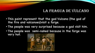 LA FRAGUA DE VULCANO
• This paint represent that the god Vulcano (the god of
the fire and volcanoes)visit a forge.
• The people was very surprised because a god visit him.
• The people was semi-naked because in the forge was
very hot.
 