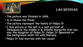 LAS MENINAS
• The picture was finished in 1656.
• Is in Museo Del Prado .
• The picture represent the family of Felipe IV .
• I this picture in the left is a self-portrait of
Velázquez,in the middle is la Infanta Margarita that she
was the daughter of Felipe IV ,Felipe IV appeared on
the background whith his wife Mariana .
• Felipe IV had married with her cousin
 