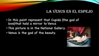 LA VENUS EN EL ESPEJO
• In this paint represent that Cupido (the god of
love)that hold a mirror to Venus
• This picture is in the National Gallery.
• Venus is the god of the beauty.
 