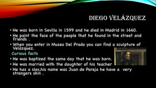 DIEGO VELÁZQUEZ
• He was born in Sevilla in 1599 and he died in Madrid in 1660.
• He paint the face of the people that he found in the street and
friends .
• When you enter in Museo Del Prado you can find a sculpture of
Velázquez.
Curious facts
• He was baptized the same day that he was born.
• He was married with the daughter of his teacher
• He has a slav,his name was Juan de Pareja he have a very
strangers skin .
 