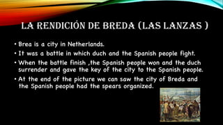 LA RENDICIÓN DE BREDA (LAS LANZAS )
• Brea is a city in Netherlands.
• It was a battle in which duch and the Spanish people fight.
• When the battle finish ,the Spanish people won and the duch
surrender and gave the key of the city to the Spanish people.
• At the end of the picture we can saw the city of Breda and
the Spanish people had the spears organized.
 