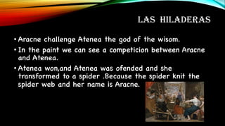 LAS HILADERAS
• Aracne challenge Atenea the god of the wisom.
• In the paint we can see a competicion between Aracne
and Atenea.
• Atenea won,and Atenea was ofended and she
transformed to a spider .Because the spider knit the
spider web and her name is Aracne.
 