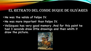 EL RETRATO DEL CONDE DUQUE DE OLIVARES
• He was the valido of Felipe IV.
• He was more important than Felipe IV.
• Velázquez has very good memory .And for this paint he
had 3 seconds draw little drawings and then whith it
draw the picture.
 