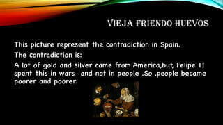 VIEJA FRIENDO HUEVOS
This picture represent the contradiction in Spain.
The contradiction is:
A lot of gold and silver came from America,but, Felipe II
spent this in wars and not in people .So ,people became
poorer and poorer.
 