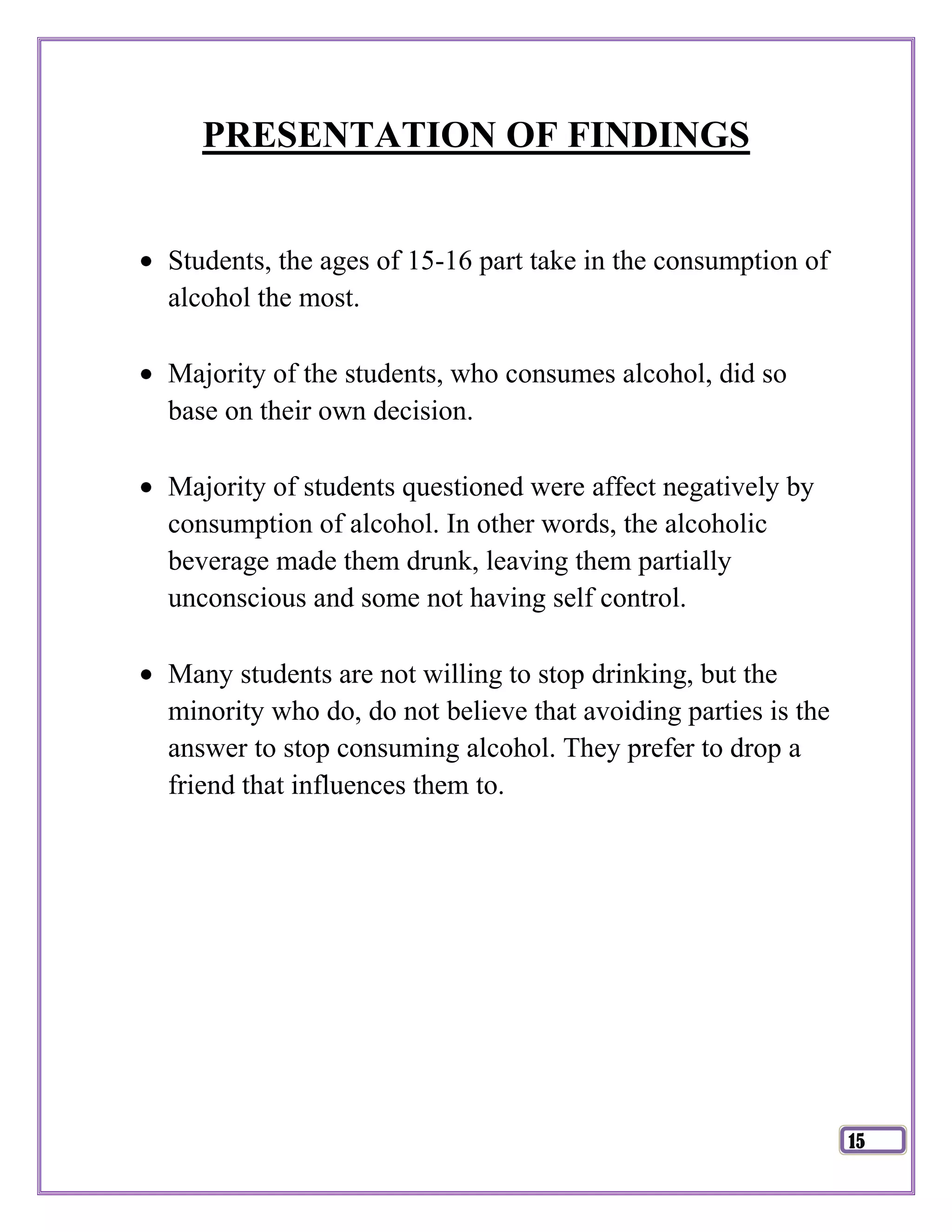 PRESENTATION OF FINDINGS


Students, the ages of 15-16 part take in the consumption of
alcohol the most.

Majority of the students, who consumes alcohol, did so
base on their own decision.

Majority of students questioned were affect negatively by
consumption of alcohol. In other words, the alcoholic
beverage made them drunk, leaving them partially
unconscious and some not having self control.

Many students are not willing to stop drinking, but the
minority who do, do not believe that avoiding parties is the
answer to stop consuming alcohol. They prefer to drop a
friend that influences them to.




                                                               15
 