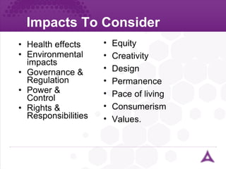 Impacts To Consider Health effects Environmental impacts Governance & Regulation Power & Control Rights & Responsibilities Equity Creativity Design Permanence Pace of living Consumerism Values. 