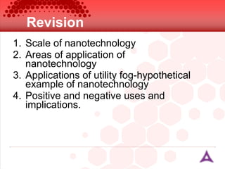 Revision Scale of nanotechnology Areas of application of nanotechnology Applications of utility fog-hypothetical example of nanotechnology Positive and negative uses and implications. 