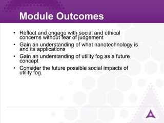 Module Outcomes Reflect and engage with social and ethical concerns without fear of judgement Gain an understanding of what nanotechnology is and its applications Gain an understanding of utility fog as a future concept Consider the future possible social impacts of utility fog. 