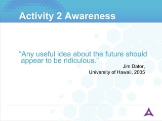 Activity 2 Awareness “ Any useful idea about the future should appear to be ridiculous.” Jim Dator, University of Hawaii, 2005 