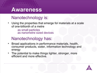 Awareness Nanotechnology is: Using the properties that emerge for materials at a scale of one-billionth of a metre as small particles as nanometre sized devices Nanotechnology has: Broad applications in performance materials, health, consumer products, water, information technology and energy The potential to make things lighter, stronger, more efficient and more effective. 