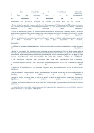 - Les irrégularités et inexactitudes découvertes
- Les conclusions
- Tous faits délictueux dont il a eu connaissance.
IV- Dissolution et liquidation de la SA
Dissolution : La dissolution anticipée est décidée par l’AGE dans les cas suivants :
- En cas des pertes quand la situation nette devient inférieure au quart (1/4) du capital. L’AGE doit se réunir dans
les 3 mois suivantl’approbation des comptes pour décider,s’il y a lieu, de prononcer la dissolution. A défaut, tout
intéressé peut demander cette dissolution.
- En cas de réduction du capital à un montant inférieur au minimum légal doit être suivi dans la délai 1 an d’une
augmentation de capital.Dans le cas contraire,tout intéressé peutdemander la dissolution 2 mois après avoir en
vain mis en demeure la SA pour régulariser.
- En cas de réduction de nombre d’actionnaires (inférieur à 5 depuis 1 an).Mais le tribunal peuttoujours accorder
un délai maximum de 6 mois pour régulariser la situation.
Liquidation :
- La SA est en liquidation dés sa dissolution. Sa dénomination est immédiatement suivie de « société anonyme
en liquidation».
- L’acte de nomination des liquidateurs qui est publié dans un journal et, au BO, si la SA fai t appel public à
l’épargne,doitcontenir certains renseignements obligatoires dont notamment les nom, prénom et domicile des
liquidateurs, le lieu de liquidation et de correspondance et le tribunal compétent (Article 363 de la loi) etc. Les
mêmes renseignements sont communiqués par lettre aux porteurs d’actions et d’obligations.
- La dissolution n’entraîne pas résiliation des baux tant commerciaux que d’habitation.
- La cession de toutou partie de l’actif à des anciens dirigeants ne peutavoir lieu qu’avec l’autorisation du tribunal
et du CAC.
- La cession au liquidateur ou à ses employés, conjoints, alliés, est interdite même en cas de démission du
liquidateur.
- Les actionnaires sont convoqués en AG pour statuer sur le compte définitif, sur le qu itus du liquidateur et
constater la clôture de la liquidation.
- L’avis de clôture est publié dans un journal et, au BO, si la SA fait appel public à l’épargne à l’initiative du
liquidateur, doit contenir certains renseignements.
- Après le remboursementdu nominal,le reste de l’actif net est partagé proportionnellement à la part de chaque
actionnaire.
- Le liquidateur estresponsable des conséquences dommageables des fautes commises par lui dans l’exercice
de ses fonctions. La prescription est de 5 ans.
 