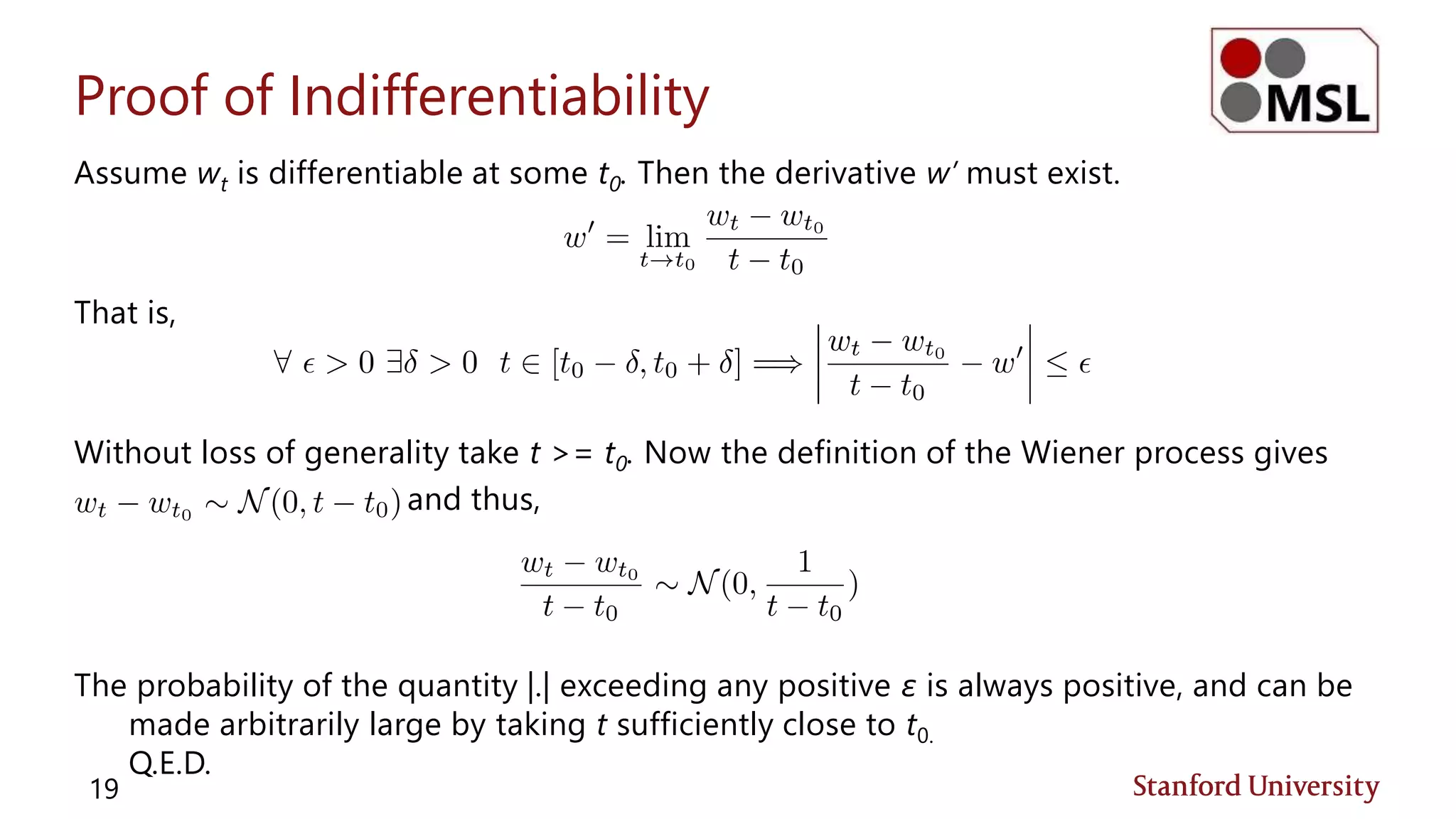 Proof of Indifferentiability
Assume wt is differentiable at some t0. Then the derivative w’ must exist.
That is,
Without loss of generality take t >= t0. Now the definition of the Wiener process gives
and thus,
The probability of the quantity |.| exceeding any positive ε is always positive, and can be
made arbitrarily large by taking t sufficiently close to t0.
Q.E.D.
19
 