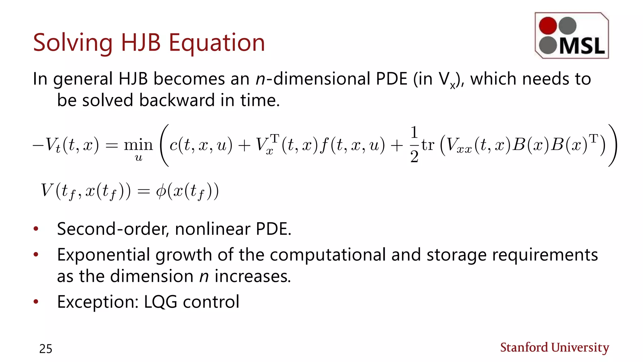 Solving HJB Equation
In general HJB becomes an n-dimensional PDE (in Vx), which needs to
be solved backward in time.
• Second-order, nonlinear PDE.
• Exponential growth of the computational and storage requirements
as the dimension n increases.
• Exception: LQG control
25
 