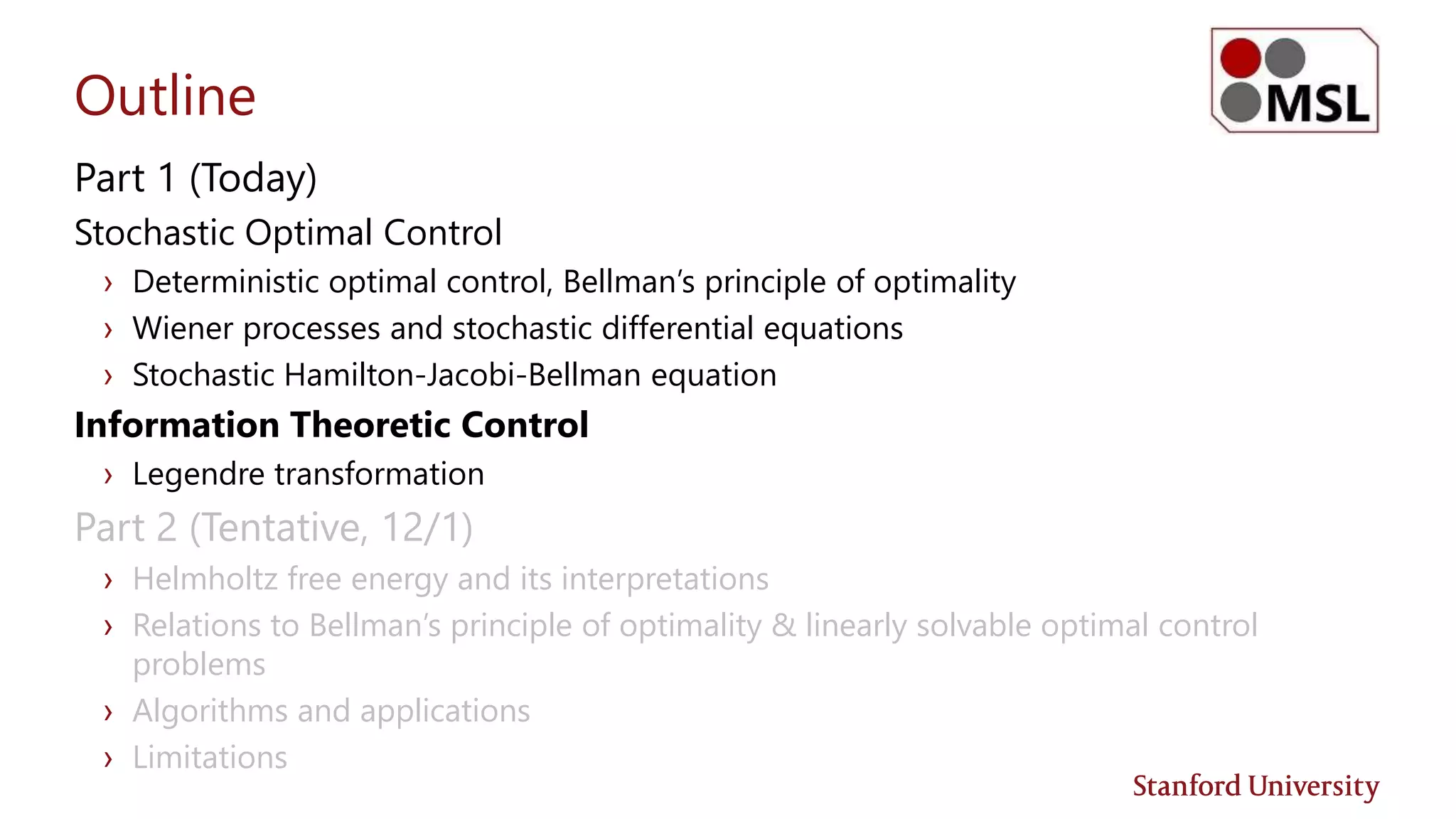 Outline
Part 1 (Today)
Stochastic Optimal Control
› Deterministic optimal control, Bellman’s principle of optimality
› Wiener processes and stochastic differential equations
› Stochastic Hamilton-Jacobi-Bellman equation
Information Theoretic Control
› Legendre transformation
Part 2 (Tentative, 12/1)
› Helmholtz free energy and its interpretations
› Relations to Bellman’s principle of optimality & linearly solvable optimal control
problems
› Algorithms and applications
› Limitations
 