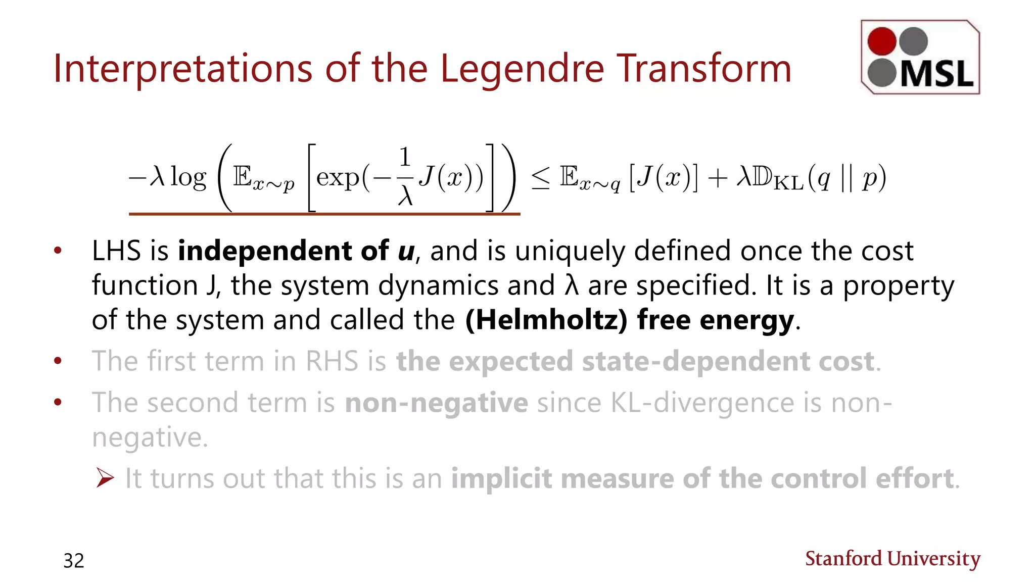 Interpretations of the Legendre Transform
• LHS is independent of u, and is uniquely defined once the cost
function J, the system dynamics and λ are specified. It is a property
of the system and called the (Helmholtz) free energy.
• The first term in RHS is the expected state-dependent cost.
• The second term is non-negative since KL-divergence is non-
negative.
 It turns out that this is an implicit measure of the control effort.
32
 