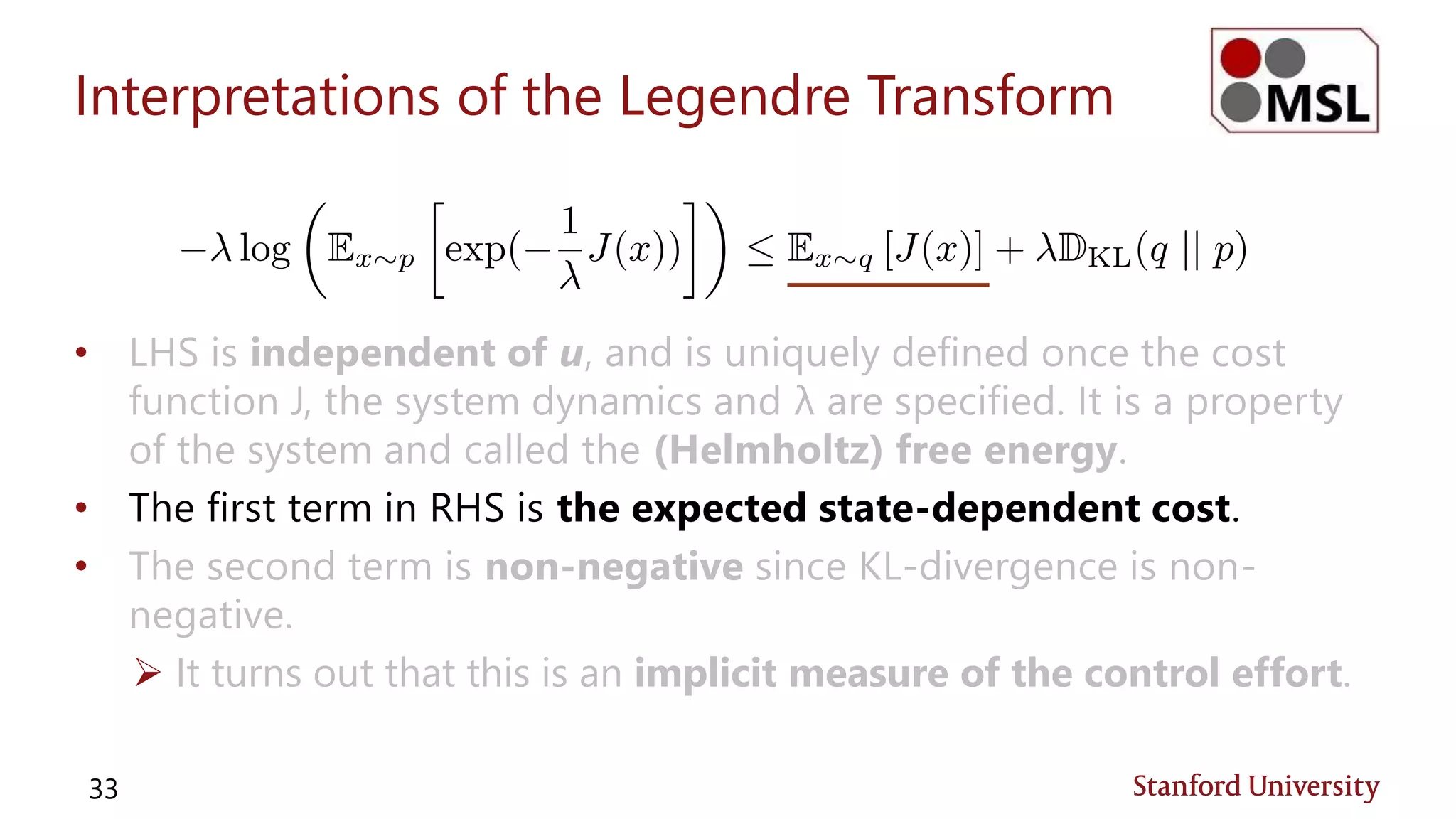 Interpretations of the Legendre Transform
• LHS is independent of u, and is uniquely defined once the cost
function J, the system dynamics and λ are specified. It is a property
of the system and called the (Helmholtz) free energy.
• The first term in RHS is the expected state-dependent cost.
• The second term is non-negative since KL-divergence is non-
negative.
 It turns out that this is an implicit measure of the control effort.
33
 