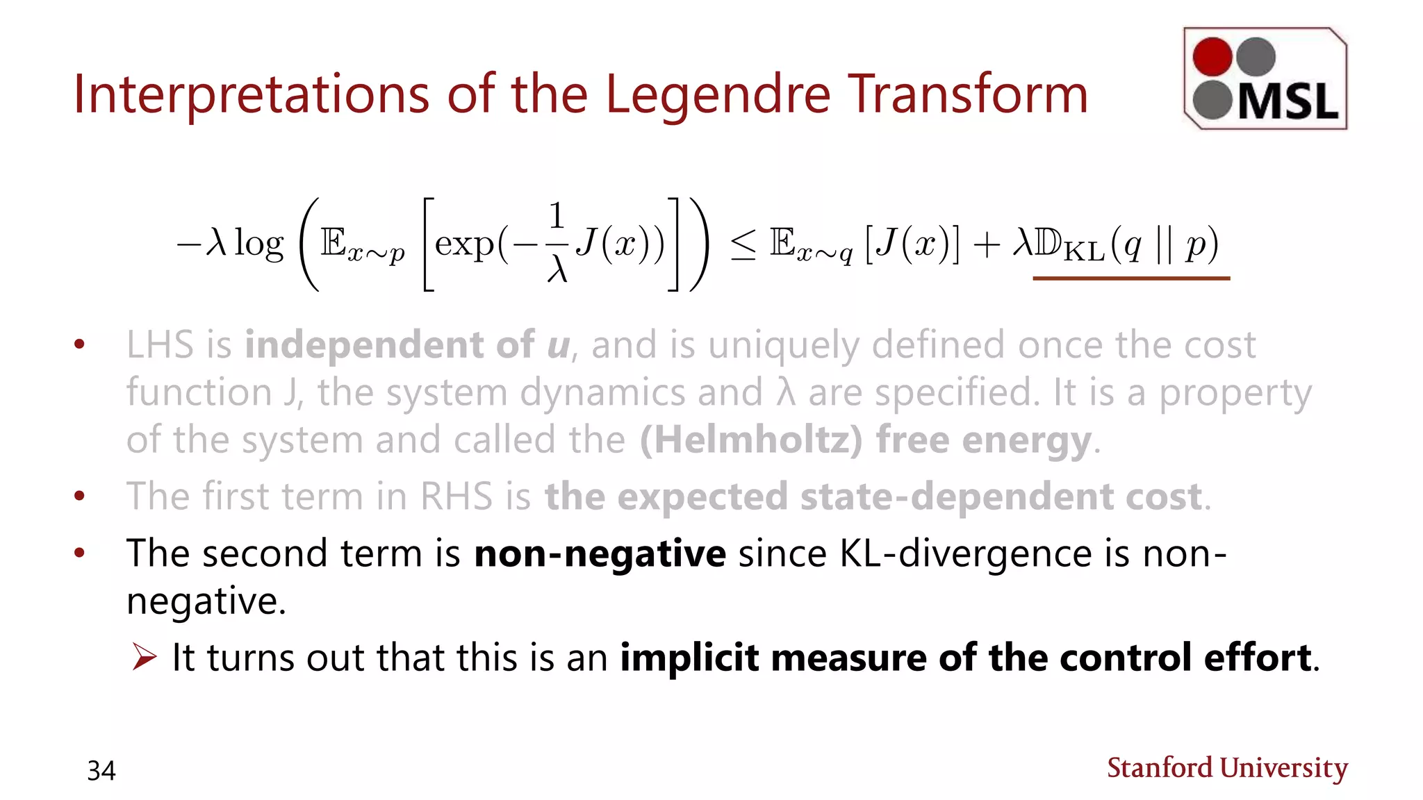 Interpretations of the Legendre Transform
• LHS is independent of u, and is uniquely defined once the cost
function J, the system dynamics and λ are specified. It is a property
of the system and called the (Helmholtz) free energy.
• The first term in RHS is the expected state-dependent cost.
• The second term is non-negative since KL-divergence is non-
negative.
 It turns out that this is an implicit measure of the control effort.
34
 