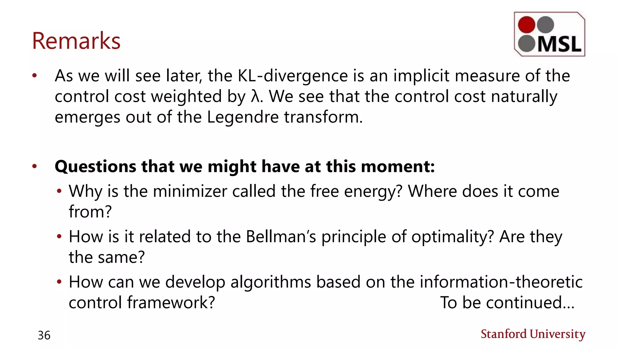 Remarks
• As we will see later, the KL-divergence is an implicit measure of the
control cost weighted by λ. We see that the control cost naturally
emerges out of the Legendre transform.
• Questions that we might have at this moment:
• Why is the minimizer called the free energy? Where does it come
from?
• How is it related to the Bellman’s principle of optimality? Are they
the same?
• How can we develop algorithms based on the information-theoretic
control framework? To be continued…
36
 