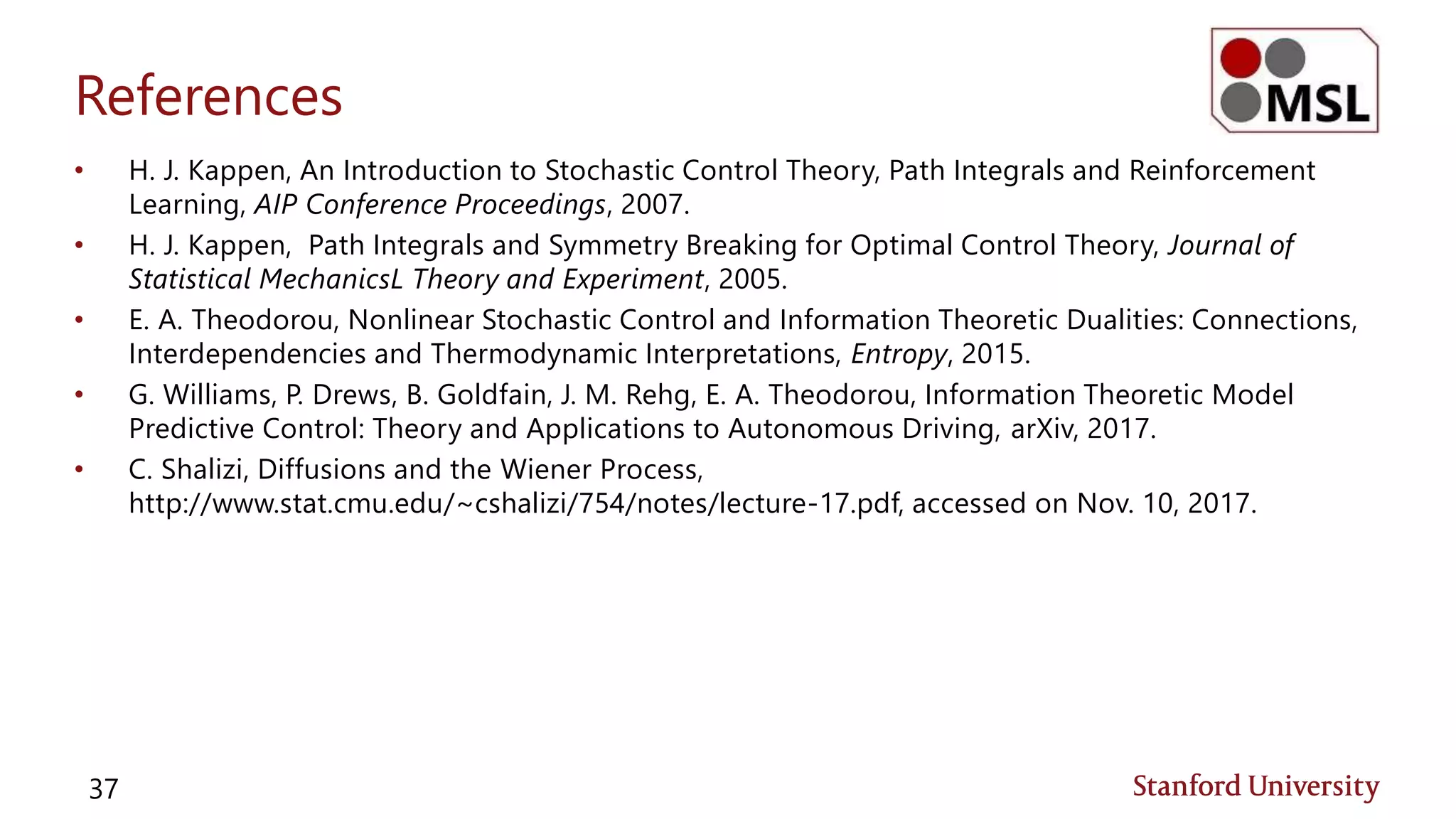References
• H. J. Kappen, An Introduction to Stochastic Control Theory, Path Integrals and Reinforcement
Learning, AIP Conference Proceedings, 2007.
• H. J. Kappen, Path Integrals and Symmetry Breaking for Optimal Control Theory, Journal of
Statistical MechanicsL Theory and Experiment, 2005.
• E. A. Theodorou, Nonlinear Stochastic Control and Information Theoretic Dualities: Connections,
Interdependencies and Thermodynamic Interpretations, Entropy, 2015.
• G. Williams, P. Drews, B. Goldfain, J. M. Rehg, E. A. Theodorou, Information Theoretic Model
Predictive Control: Theory and Applications to Autonomous Driving, arXiv, 2017.
• C. Shalizi, Diffusions and the Wiener Process,
http://www.stat.cmu.edu/~cshalizi/754/notes/lecture-17.pdf, accessed on Nov. 10, 2017.
37
 