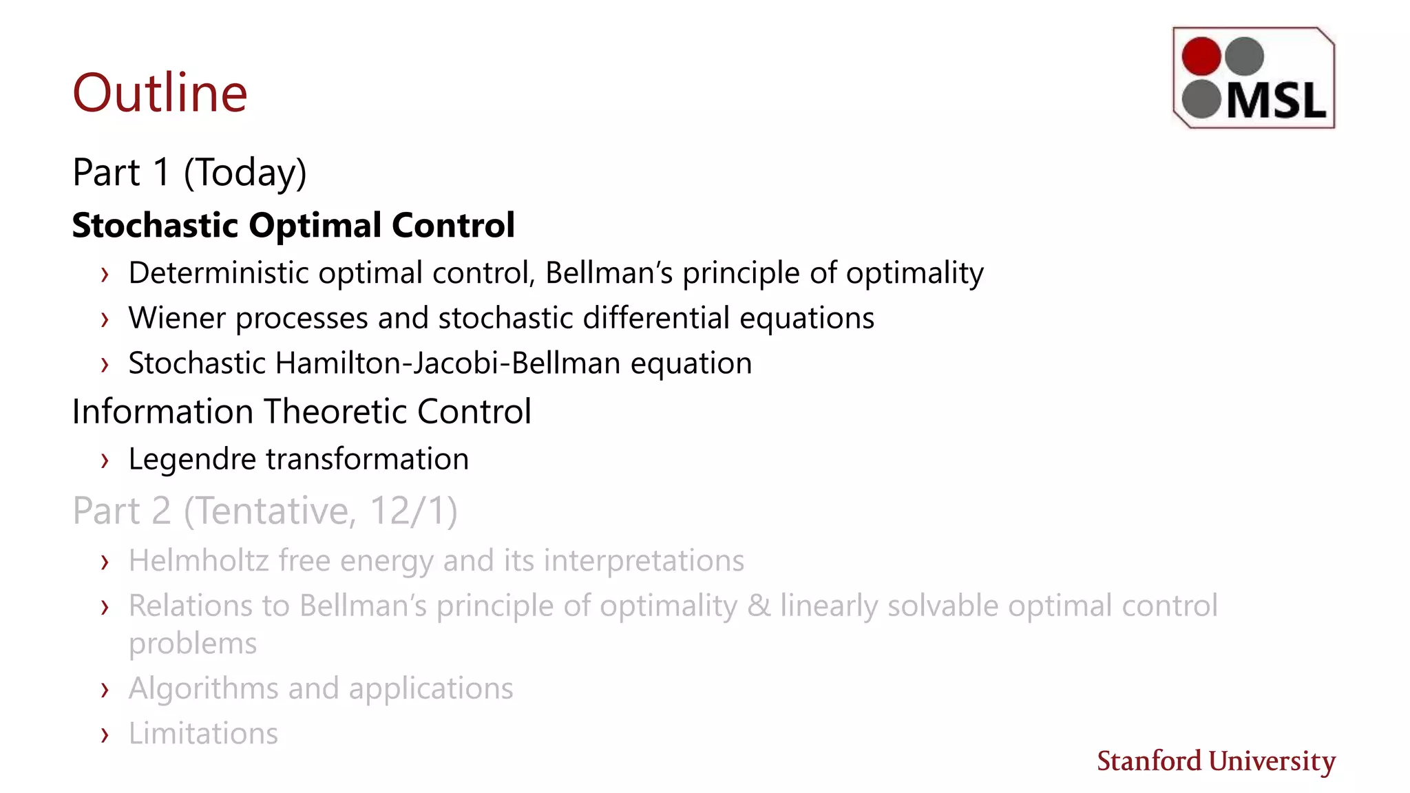 Outline
Part 1 (Today)
Stochastic Optimal Control
› Deterministic optimal control, Bellman’s principle of optimality
› Wiener processes and stochastic differential equations
› Stochastic Hamilton-Jacobi-Bellman equation
Information Theoretic Control
› Legendre transformation
Part 2 (Tentative, 12/1)
› Helmholtz free energy and its interpretations
› Relations to Bellman’s principle of optimality & linearly solvable optimal control
problems
› Algorithms and applications
› Limitations
 
