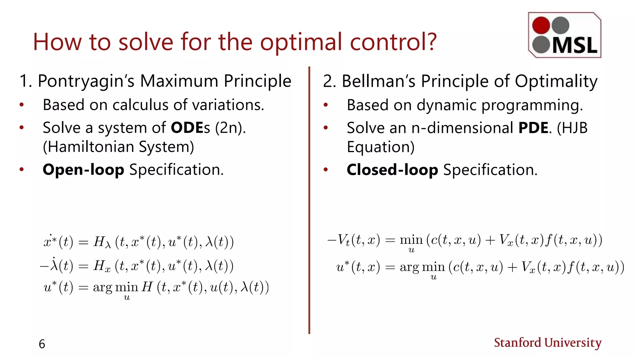 How to solve for the optimal control?
1. Pontryagin’s Maximum Principle
• Based on calculus of variations.
• Solve a system of ODEs (2n).
(Hamiltonian System)
• Open-loop Specification.
6
2. Bellman’s Principle of Optimality
• Based on dynamic programming.
• Solve an n-dimensional PDE. (HJB
Equation)
• Closed-loop Specification.
 