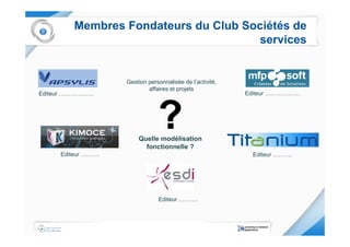 Membres Fondateurs du Club Sociétés de
                                      services


                    Gestion personnalisée de l’activité,
                            affaires et projets
Editeur ………………                                             Editeur ………………




                        Quelle modélisation
                          fonctionnelle ?
     Editeur ……….                                            Editeur ……….




                                Editeur ……….
 