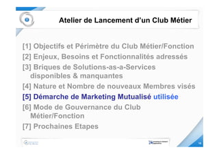 Atelier de Lancement d’un Club Métier


[1] Objectifs et Périmètre du Club Métier/Fonction
[2] Enjeux, Besoins et Fonctionnalités adressés
[3] Briques de Solutions-as-a-Services
   disponibles & manquantes
[4] Nature et Nombre de nouveaux Membres visés
[5] Démarche de Marketing Mutualisé utilisée
[6] Mode de Gouvernance du Club
   Métier/Fonction
[7] Prochaines Etapes

                                                     15
 