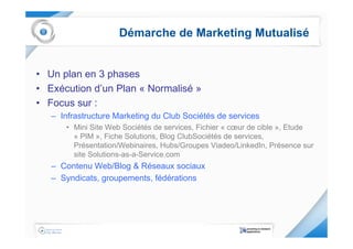 Démarche de Marketing Mutualisé


• Un plan en 3 phases
• Exécution d’un Plan « Normalisé »
• Focus sur :
   – Infrastructure Marketing du Club Sociétés de services
      • Mini Site Web Sociétés de services, Fichier « cœur de cible », Etude
        « PIM », Fiche Solutions, Blog ClubSociétés de services,
        Présentation/Webinaires, Hubs/Groupes Viadeo/LinkedIn, Présence sur
        site Solutions-as-a-Service.com
   – Contenu Web/Blog & Réseaux sociaux
   – Syndicats, groupements, fédérations
 