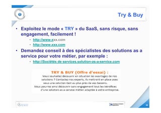 Try & Buy

• Exploitez le mode « TRY » du SaaS, sans risque, sans
  engagement, facilement !
      • http://www.xxx.com
      • http://www.xxx.com
• Demandez conseil à des spécialistes des solutions as a
  service pour votre métier, par exemple :
      • http://Sociétés de services.solution-as-a-service.com




                                                                       26
 