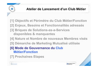 Atelier de Lancement d’un Club Métier


[1] Objectifs et Périmètre du Club Métier/Fonction
[2] Enjeux, Besoins et Fonctionnalités adressés
[3] Briques de Solutions-as-a-Services
   disponibles & manquantes
[4] Nature et Nombre de nouveaux Membres visés
[5] Démarche de Marketing Mutualisé utilisée
[6] Mode de Gouvernance du Club
   Métier/Fonction
[7] Prochaines Etapes

                                                     27
 
