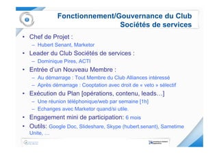 Fonctionnement/Gouvernance du Club
                              Sociétés de services
• Chef de Projet :
   – Hubert Senant, Marketor
• Leader du Club Sociétés de services :
   – Dominique Pires, ACTI
• Entrée d’un Nouveau Membre :
   – Au démarrage : Tout Membre du Club Alliances intéressé
   – Après démarrage : Cooptation avec droit de « veto » sélectif
• Exécution du Plan [opérations, contenu, leads…]
   – Une réunion téléphonique/web par semaine [1h]
   – Echanges avec Marketor quand/si utile.
• Engagement mini de participation: 6 mois
• Outils: Google Doc, Slideshare, Skype (hubert.senant), Sametime
  Unite, …
 