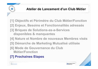 Atelier de Lancement d’un Club Métier


[1] Objectifs et Périmètre du Club Métier/Fonction
[2] Enjeux, Besoins et Fonctionnalités adressés
[3] Briques de Solutions-as-a-Services
   disponibles & manquantes
[4] Nature et Nombre de nouveaux Membres visés
[5] Démarche de Marketing Mutualisé utilisée
[6] Mode de Gouvernance du Club
   Métier/Fonction
[7] Prochaines Etapes

                                                     29
 