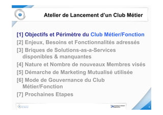 Atelier de Lancement d’un Club Métier


[1] Objectifs et Périmètre du Club Métier/Fonction
[2] Enjeux, Besoins et Fonctionnalités adressés
[3] Briques de Solutions-as-a-Services
   disponibles & manquantes
[4] Nature et Nombre de nouveaux Membres visés
[5] Démarche de Marketing Mutualisé utilisée
[6] Mode de Gouvernance du Club
   Métier/Fonction
[7] Prochaines Etapes

                                                     3
 