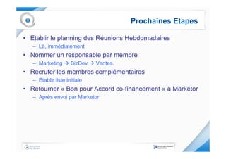 Prochaines Etapes

• Etablir le planning des Réunions Hebdomadaires
   – Là, immédiatement
• Nommer un responsable par membre
   – Marketing       BizDev   Ventes.
• Recruter les membres complémentaires
   – Etablir liste initiale
• Retourner « Bon pour Accord co-financement » à Marketor
   – Après envoi par Marketor
 