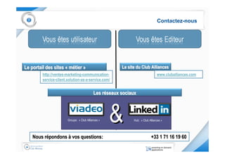 Contactez-nous




Le portail des sites « métier »                         Le site du Club Alliances
         http://ventes-marketing-communication-                                 www.cluballiances.com
         service-client.solution-as-a-service.com/


                                            Les réseaux sociaux



                        Groupe: « Club Alliances »   &        Hub: « Club Alliances »




    Nous répondons à vos questions:                                         +33 1 71 16 19 60
 